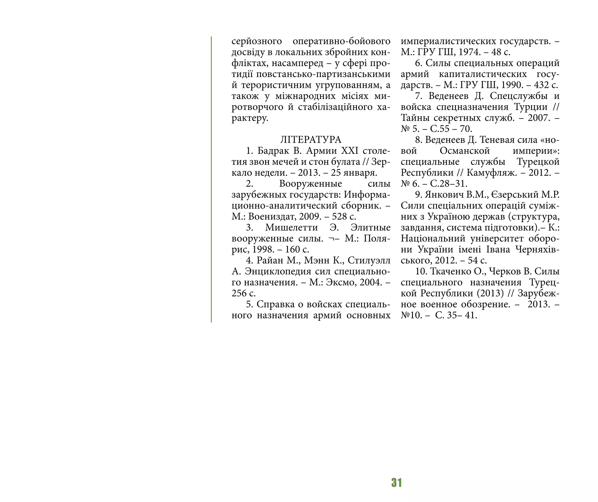 31
серйозного оперативно-бойового
досвіду в локальних збройних кон-
фліктах, насамперед – у сфері про-
тидії повстансько-партизанськими
й терористичним угрупованням, а
також у міжнародних місіях ми-
ротворчого й стабілізаційного ха-
рактеру.
ЛІТЕРАТУРА
1. Бадрак В. Армии ХХI столе-
тия звон мечей и стон булата // Зер-
кало недели. – 2013. – 25 января.
2. Вооруженные силы
зарубежных государств: Информа-
ционно-аналитический сборник. –
М.: Воениздат, 2009. – 528 с.
3. Мишелетти Э. Элитные
вооруженные силы. ¬– М.: Поля-
рис, 1998. – 160 с.
4. Райан М., Мэнн К., Стилуэлл
А. Энциклопедия сил специально-
го назначения. – М.: Эксмо, 2004. –
256 с.
5. Справка о войсках специаль-
ного назначения армий основных
империалистических государств. –
М.: ГРУ ГШ, 1974. – 48 с.
6. Силы специальных операций
армий капиталистических госу-
дарств. – М.: ГРУ ГШ, 1990. – 432 с.
7. Веденеев Д. Спецслужбы и
войска спецназначения Турции //
Тайны секретных служб. – 2007. –
№ 5. – С.55 – 70.
8. Веденеев Д. Теневая сила «но-
вой Османской империи»:
специальные службы Турецкой
Республики // Камуфляж. – 2012. –
№ 6. – С.28–31.
9. Янкович В.М., Єзерський М.Р.
Сили спеціальних операцій суміж-
них з Україною держав (структура,
завдання, система підготовки).– К.:
Національний університет оборо-
ни України імені Івана Черняхів-
ського, 2012. – 54 с.
10. Ткаченко О., Черков В. Силы
специального назначения Турец-
кой Республики (2013) // Зарубеж-
ное военное обозрение. – 2013. –
№10. – С. 35– 41.
 