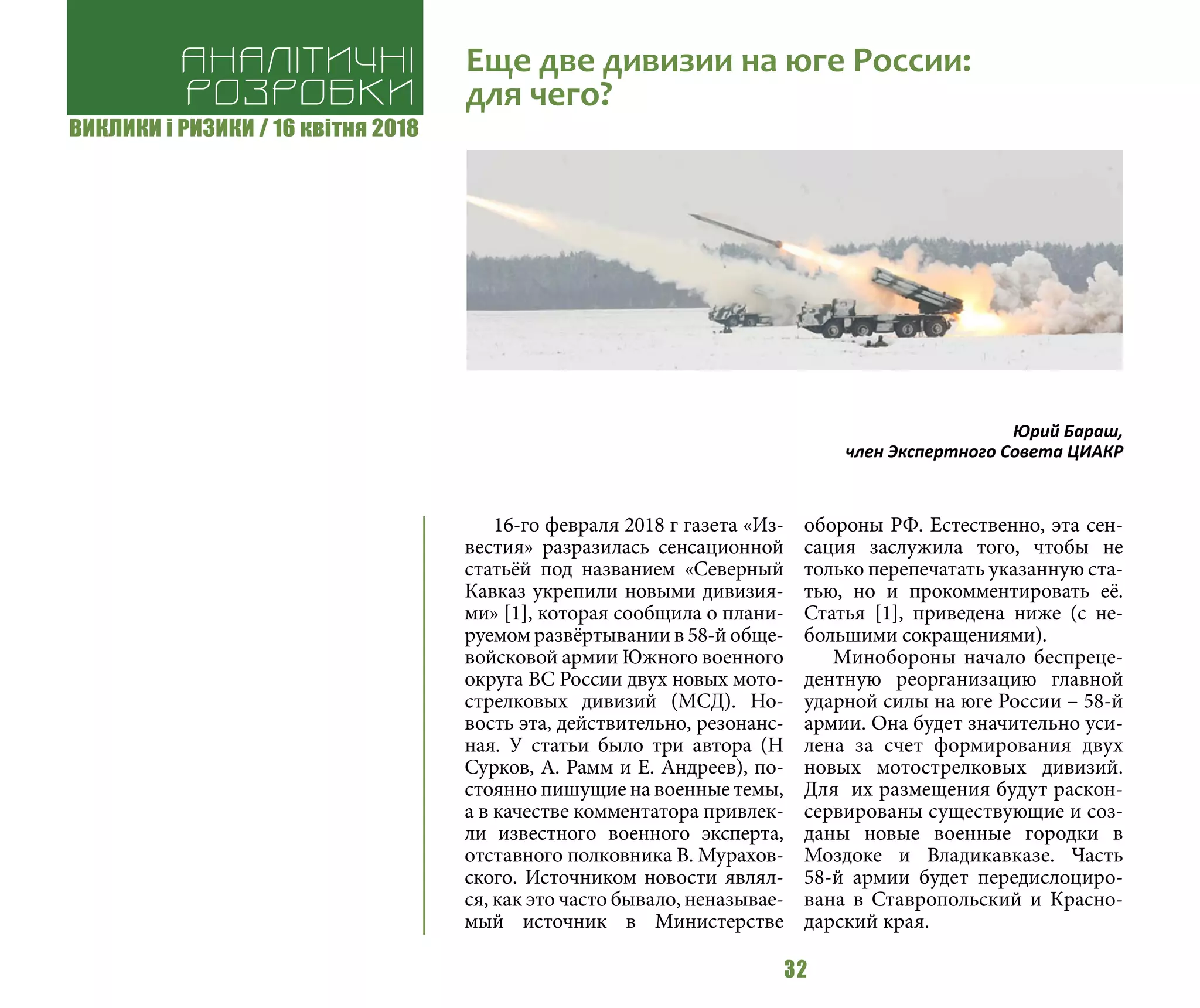 ВИКЛИКИ і РИЗИКИ / 16 квітня 2018
32
16-го февраля 2018 г газета «Из-
вестия» разразилась сенсационной
статьёй под названием «Северный
Кавказ укрепили новыми дивизия-
ми» [1], которая сообщила о плани-
руемом развёртывании в 58-й обще-
войсковой армии Южного военного
округа ВС России двух новых мото-
стрелковых дивизий (МСД). Но-
вость эта, действительно, резонанс-
ная. У статьи было три автора (Н
Сурков, А. Рамм и Е. Андреев), по-
стоянно пишущие на военные темы,
а в качестве комментатора привлек-
ли известного военного эксперта,
отставного полковника В. Мурахов-
ского. Источником новости являл-
ся, как это часто бывало, неназывае-
мый источник в Министерстве
обороны РФ. Естественно, эта сен-
сация заслужила того, чтобы не
только перепечатать указанную ста-
тью, но и прокомментировать её.
Статья [1], приведена ниже (с не-
большими сокращениями).
Минобороны начало беспреце-
дентную реорганизацию главной
ударной силы на юге России – 58-й
армии. Она будет значительно уси-
лена за счет формирования двух
новых мотострелковых дивизий.
Для их размещения будут раскон-
сервированы существующие и соз-
даны новые военные городки в
Моздоке и Владикавказе. Часть
58-й армии будет передислоциро-
вана в Ставропольский и Красно-
дарский края.
Аналітичні
розробки
Еще две дивизии на юге России:
для чего?
Юрий Бараш,
член Экспертного Совета ЦИАКР
 