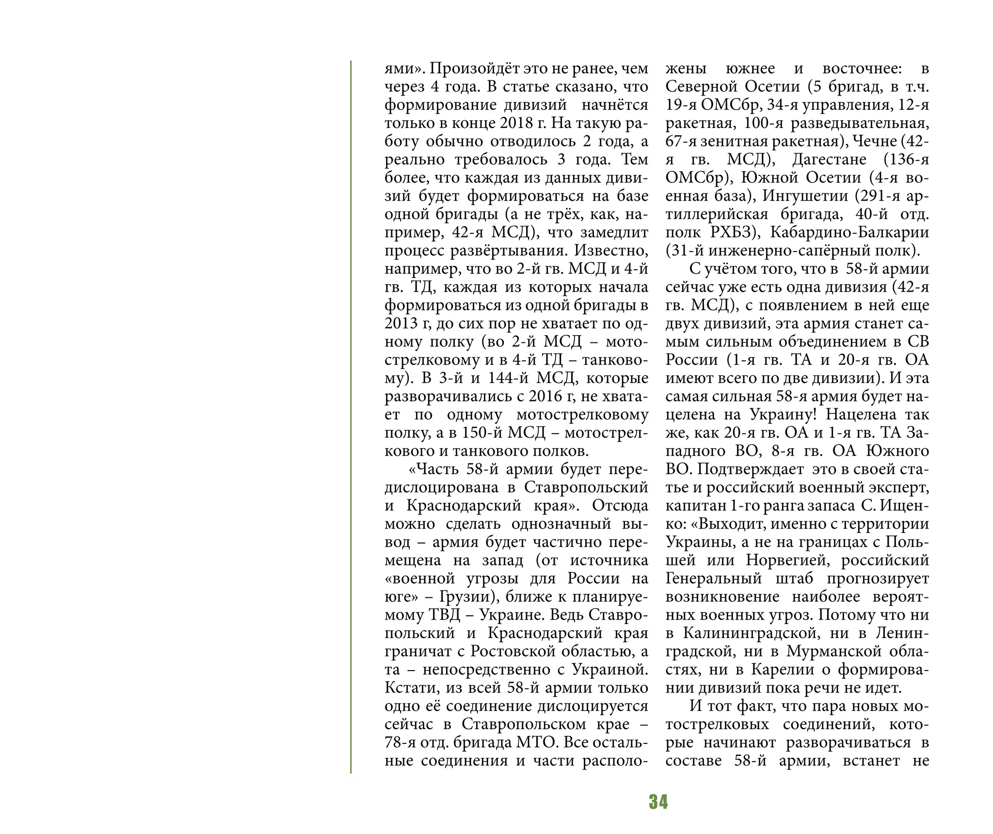 34
ями». Произойдёт это не ранее, чем
через 4 года. В статье сказано, что
формирование дивизий начнётся
только в конце 2018 г. На такую ра-
боту обычно отводилось 2 года, а
реально требовалось 3 года. Тем
более, что каждая из данных диви-
зий будет формироваться на базе
одной бригады (а не трёх, как, на-
пример, 42-я МСД), что замедлит
процесс развёртывания. Известно,
например, что во 2-й гв. МСД и 4-й
гв. ТД, каждая из которых начала
формироваться из одной бригады в
2013 г, до сих пор не хватает по од-
ному полку (во 2-й МСД – мото-
стрелковому и в 4-й ТД – танково-
му). В 3-й и 144-й МСД, которые
разворачивались с 2016 г, не хвата-
ет по одному мотострелковому
полку, а в 150-й МСД – мотострел-
кового и танкового полков.
«Часть 58-й армии будет пере-
дислоцирована в Ставропольский
и Краснодарский края». Отсюда
можно сделать однозначный вы-
вод – армия будет частично пере-
мещена на запад (от источника
«военной угрозы для России на
юге» – Грузии), ближе к планируе-
мому ТВД – Украине. Ведь Ставро-
польский и Краснодарский края
граничат с Ростовской областью, а
та – непосредственно с Украиной.
Кстати, из всей 58-й армии только
одно её соединение дислоцируется
сейчас в Ставропольском крае –
78-я отд. бригада МТО. Все осталь-
ные соединения и части располо-
жены южнее и восточнее: в
Северной Осетии (5 бригад, в т.ч.
19-я ОМСбр, 34-я управления, 12-я
ракетная, 100-я разведывательная,
67-я зенитная ракетная), Чечне (42-
я гв. МСД), Дагестане (136-я
ОМСбр), Южной Осетии (4-я во-
енная база), Ингушетии (291-я ар-
тиллерийская бригада, 40-й отд.
полк РХБЗ), Кабардино-Балкарии
(31-й инженерно-сапёрный полк).
С учётом того, что в 58-й армии
сейчас уже есть одна дивизия (42-я
гв. МСД), с появлением в ней еще
двух дивизий, эта армия станет са-
мым сильным объединением в СВ
России (1-я гв. ТА и 20-я гв. ОА
имеют всего по две дивизии). И эта
самая сильная 58-я армия будет на-
целена на Украину! Нацелена так
же, как 20-я гв. ОА и 1-я гв. ТА За-
падного ВО, 8-я гв. ОА Южного
ВО. Подтверждает это в своей ста-
тье и российский военный эксперт,
капитан 1-го ранга запаса С. Ищен-
ко: «Выходит, именно с территории
Украины, а не на границах с Поль-
шей или Норвегией, российский
Генеральный штаб прогнозирует
возникновение наиболее вероят-
ных военных угроз. Потому что ни
в Калининградской, ни в Ленин-
градской, ни в Мурманской обла-
стях, ни в Карелии о формирова-
нии дивизий пока речи не идет.
И тот факт, что пара новых мо-
тострелковых соединений, кото-
рые начинают разворачиваться в
составе 58-й армии, встанет не
 