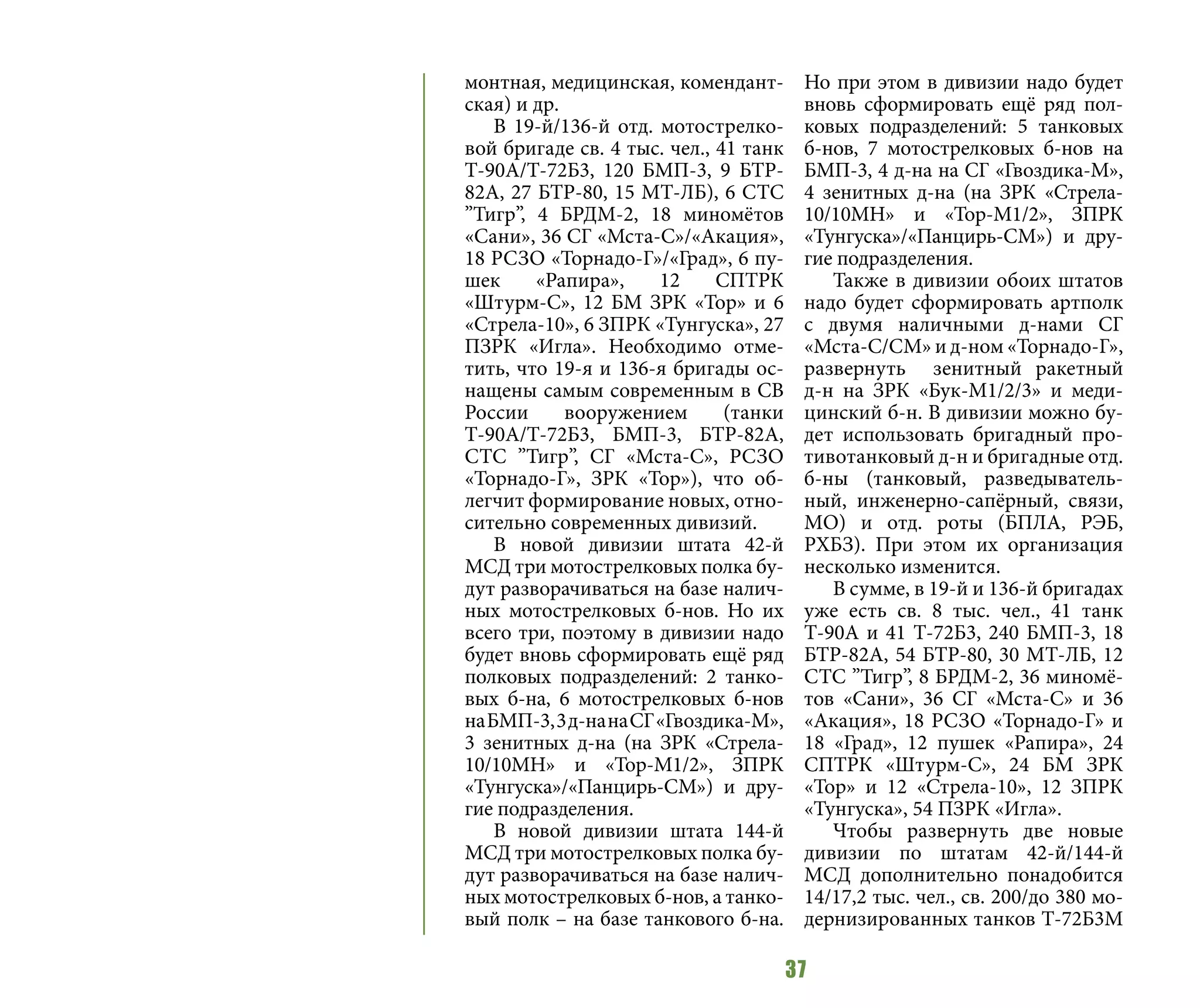 37
монтная, медицинская, комендант-
ская) и др.
В 19-й/136-й отд. мотострелко-
вой бригаде св. 4 тыс. чел., 41 танк
Т-90А/Т-72Б3, 120 БМП-3, 9 БТР-
82А, 27 БТР-80, 15 МТ-ЛБ), 6 СТС
”Тигр”, 4 БРДМ-2, 18 миномётов
«Сани», 36 СГ «Мста-С»/«Акация»,
18 РСЗО «Торнадо-Г»/«Град», 6 пу-
шек «Рапира», 12 СПТРК
«Штурм-С», 12 БМ ЗРК «Тор» и 6
«Стрела-10», 6 ЗПРК «Тунгуска», 27
ПЗРК «Игла». Необходимо отме-
тить, что 19-я и 136-я бригады ос-
нащены самым современным в СВ
России вооружением (танки
Т-90А/Т-72Б3, БМП-3, БТР-82А,
СТС ”Тигр”, СГ «Мста-С», РСЗО
«Торнадо-Г», ЗРК «Тор»), что об-
легчит формирование новых, отно-
сительно современных дивизий.
В новой дивизии штата 42-й
МСД три мотострелковых полка бу-
дут разворачиваться на базе налич-
ных мотострелковых б-нов. Но их
всего три, поэтому в дивизии надо
будет вновь сформировать ещё ряд
полковых подразделений: 2 танко-
вых б-на, 6 мотострелковых б-нов
наБМП-3,3д-нанаСГ«Гвоздика-М»,
3 зенитных д-на (на ЗРК «Стрела-
10/10МН» и «Тор-М1/2», ЗПРК
«Тунгуска»/«Панцирь-СМ») и дру-
гие подразделения.
В новой дивизии штата 144-й
МСД три мотострелковых полка бу-
дут разворачиваться на базе налич-
ных мотострелковых б-нов, а танко-
вый полк – на базе танкового б-на.
Но при этом в дивизии надо будет
вновь сформировать ещё ряд пол-
ковых подразделений: 5 танковых
б-нов, 7 мотострелковых б-нов на
БМП-3, 4 д-на на СГ «Гвоздика-М»,
4 зенитных д-на (на ЗРК «Стрела-
10/10МН» и «Тор-М1/2», ЗПРК
«Тунгуска»/«Панцирь-СМ») и дру-
гие подразделения.
Также в дивизии обоих штатов
надо будет сформировать артполк
с двумя наличными д-нами СГ
«Мста-С/СМ» и д-ном «Торнадо-Г»,
развернуть зенитный ракетный
д-н на ЗРК «Бук-М1/2/3» и меди-
цинский б-н. В дивизии можно бу-
дет использовать бригадный про-
тивотанковый д-н и бригадные отд.
б-ны (танковый, разведыватель-
ный, инженерно-сапёрный, связи,
МО) и отд. роты (БПЛА, РЭБ,
РХБЗ). При этом их организация
несколько изменится.
В сумме, в 19-й и 136-й бригадах
уже есть св. 8 тыс. чел., 41 танк
Т-90А и 41 Т-72Б3, 240 БМП-3, 18
БТР-82А, 54 БТР-80, 30 МТ-ЛБ, 12
СТС ”Тигр”, 8 БРДМ-2, 36 миномё-
тов «Сани», 36 СГ «Мста-С» и 36
«Акация», 18 РСЗО «Торнадо-Г» и
18 «Град», 12 пушек «Рапира», 24
СПТРК «Штурм-С», 24 БМ ЗРК
«Тор» и 12 «Стрела-10», 12 ЗПРК
«Тунгуска», 54 ПЗРК «Игла».
Чтобы развернуть две новые
дивизии по штатам 42-й/144-й
МСД дополнительно понадобится
14/17,2 тыс. чел., св. 200/до 380 мо-
дернизированных танков Т-72Б3М
 