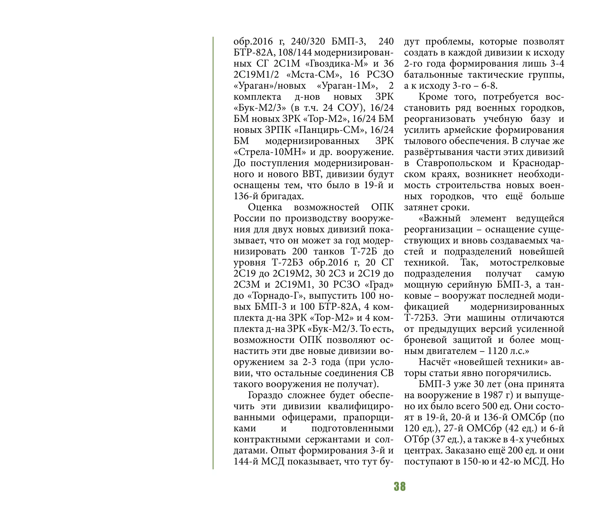 38
обр.2016 г, 240/320 БМП-3, 240
БТР-82А, 108/144 модернизирован-
ных СГ 2С1М «Гвоздика-М» и 36
2С19М1/2 «Мста-СМ», 16 РСЗО
«Ураган»/новых «Ураган-1М», 2
комплекта д-нов новых ЗРК
«Бук-М2/3» (в т.ч. 24 СОУ), 16/24
БМ новых ЗРК «Тор-М2», 16/24 БМ
новых ЗРПК «Панцирь-СМ», 16/24
БМ модернизированных ЗРК
«Стрела-10МН» и др. вооружение.
До поступления модернизирован-
ного и нового ВВТ, дивизии будут
оснащены тем, что было в 19-й и
136-й бригадах.
Оценка возможностей ОПК
России по производству вооруже-
ния для двух новых дивизий пока-
зывает, что он может за год модер-
низировать 200 танков Т-72Б до
уровня Т-72Б3 обр.2016 г, 20 СГ
2С19 до 2С19М2, 30 2С3 и 2С19 до
2С3М и 2С19М1, 30 РСЗО «Град»
до «Торнадо-Г», выпустить 100 но-
вых БМП-3 и 100 БТР-82А, 4 ком-
плекта д-на ЗРК «Тор-М2» и 4 ком-
плекта д-на ЗРК «Бук-М2/3. То есть,
возможности ОПК позволяют ос-
настить эти две новые дивизии во-
оружением за 2-3 года (при усло-
вии, что остальные соединения СВ
такого вооружения не получат).
Гораздо сложнее будет обеспе-
чить эти дивизии квалифициро-
ванными офицерами, прапорщи-
ками и подготовленными
контрактными сержантами и сол-
датами. Опыт формирования 3-й и
144-й МСД показывает, что тут бу-
дут проблемы, которые позволят
создать в каждой дивизии к исходу
2-го года формирования лишь 3-4
батальонные тактические группы,
а к исходу 3-го – 6-8.
Кроме того, потребуется вос-
становить ряд военных городков,
реорганизовать учебную базу и
усилить армейские формирования
тылового обеспечения. В случае же
развёртывания части этих дивизий
в Ставропольском и Краснодар-
ском краях, возникнет необходи-
мость строительства новых воен-
ных городков, что ещё больше
затянет сроки.
«Важный элемент ведущейся
реорганизации – оснащение суще-
ствующих и вновь создаваемых ча-
стей и подразделений новейшей
техникой. Так, мотострелковые
подразделения получат самую
мощную серийную БМП-3, а тан-
ковые – вооружат последней моди-
фикацией модернизированных
Т-72Б3. Эти машины отличаются
от предыдущих версий усиленной
броневой защитой и более мощ-
ным двигателем – 1120 л.с.»
Насчёт «новейшей техники» ав-
торы статьи явно погорячились.
БМП-3 уже 30 лет (она принята
на вооружение в 1987 г) и выпуще-
но их было всего 500 ед. Они состо-
ят в 19-й, 20-й и 136-й ОМСбр (по
120 ед.), 27-й ОМСбр (42 ед.) и 6-й
ОТбр (37 ед.), а также в 4-х учебных
центрах. Заказано ещё 200 ед. и они
поступают в 150-ю и 42-ю МСД. Но
 