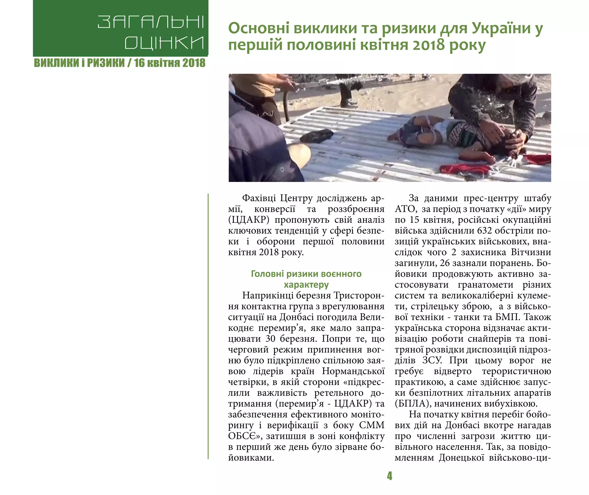 ВИКЛИКИ і РИЗИКИ / 16 квітня 2018
4
Фахівці Центру досліджень ар-
мії, конверсії та роззброєння
(ЦДАКР) пропонують свій аналіз
ключових тенденцій у сфері безпе-
ки і оборони першої половини
квітня 2018 року.
Головні ризики воєнного
характеру
Наприкінці березня Тристорон-
ня контактна група з врегулювання
ситуації на Донбасі погодила Вели-
коднє перемир’я, яке мало запра-
цювати 30 березня. Попри те, що
черговий режим припинення вог-
ню було підкріплено спільною зая-
вою лідерів країн Нормандської
четвірки, в якій сторони «підкрес-
лили важливість ретельного до-
тримання (перемир’я - ЦДАКР) та
забезпечення ефективного моніто-
рингу і верифікації з боку СММ
ОБСЄ», затишшя в зоні конфлікту
в перший же день було зірване бо-
йовиками.
За даними прес-центру штабу
АТО, за період з початку «дії» миру
по 15 квітня, російські окупаційні
війська здійснили 632 обстріли по-
зицій українських військових, вна-
слідок чого 2 захисника Вітчизни
загинули, 26 зазнали поранень. Бо-
йовики продовжують активно за-
стосовувати гранатомети різних
систем та великокаліберні кулеме-
ти, стрілецьку зброю, а з військо-
вої техніки - танки та БМП. Також
українська сторона відзначає акти-
візацію роботи снайперів та пові-
тряної розвідки диспозицій підроз-
ділів ЗСУ. При цьому ворог не
гребує відверто терористичною
практикою, а саме здійснює запус-
ки безпілотних літальних апаратів
(БПЛА), начинених вибухівкою.
На початку квітня перебіг бойо-
вих дій на Донбасі вкотре нагадав
про численні загрози життю ци-
вільного населення. Так, за повідо-
мленням Донецької військово-ци-
Загальні
оцінки
Основні виклики та ризики для України у
першій половині квітня 2018 року
 