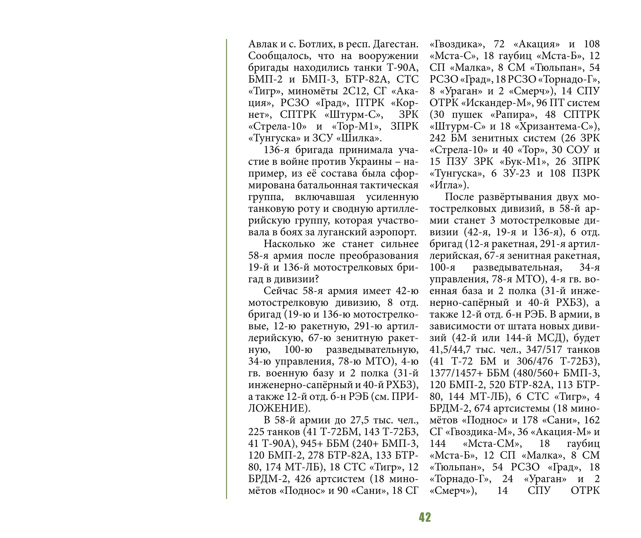 42
Авлак и с. Ботлих, в респ. Дагестан.
Сообщалось, что на вооружении
бригады находились танки Т-90А,
БМП-2 и БМП-3, БТР-82А, СТС
«Тигр», миномёты 2С12, СГ «Ака-
ция», РСЗО «Град», ПТРК «Кор-
нет», СПТРК «Штурм-С», ЗРК
«Стрела-10» и «Тор-М1», ЗПРК
«Тунгуска» и ЗСУ «Шилка».
136-я бригада принимала уча-
стие в войне против Украины – на-
пример, из её состава была сфор-
мирована батальонная тактическая
группа, включавшая усиленную
танковую роту и сводную артилле-
рийскую группу, которая участво-
вала в боях за луганский аэропорт.
Насколько же станет сильнее
58-я армия после преобразования
19-й и 136-й мотострелковых бри-
гад в дивизии?
Сейчас 58-я армия имеет 42-ю
мотострелковую дивизию, 8 отд.
бригад (19-ю и 136-ю мотострелко-
вые, 12-ю ракетную, 291-ю артил-
лерийскую, 67-ю зенитную ракет-
ную, 100-ю разведывательную,
34-ю управления, 78-ю МТО), 4-ю
гв. военную базу и 2 полка (31-й
инженерно-сапёрный и 40-й РХБЗ),
а также 12-й отд. б-н РЭБ (см. ПРИ-
ЛОЖЕНИЕ).
В 58-й армии до 27,5 тыс. чел.,
225 танков (41 Т-72БМ, 143 Т-72Б3,
41 Т-90А), 945+ ББМ (240+ БМП-3,
120 БМП-2, 278 БТР-82А, 133 БТР-
80, 174 МТ-ЛБ), 18 СТС «Тигр», 12
БРДМ-2, 426 артсистем (18 мино-
мётов «Поднос» и 90 «Сани», 18 СГ
«Гвоздика», 72 «Акация» и 108
«Мста-С», 18 гаубиц «Мста-Б», 12
СП «Малка», 8 СМ «Тюльпан», 54
РСЗО«Град»,18РСЗО«Торнадо-Г»,
8 «Ураган» и 2 «Смерч»), 14 СПУ
ОТРК «Искандер-М», 96 ПТ систем
(30 пушек «Рапира», 48 СПТРК
«Штурм-С» и 18 «Хризантема-С»),
242 БМ зенитных систем (26 ЗРК
«Стрела-10» и 40 «Тор», 30 СОУ и
15 ПЗУ ЗРК «Бук-М1», 26 ЗПРК
«Тунгуска», 6 ЗУ-23 и 108 ПЗРК
«Игла»).
После развёртывания двух мо-
тострелковых дивизий, в 58-й ар-
мии станет 3 мотострелковые ди-
визии (42-я, 19-я и 136-я), 6 отд.
бригад (12-я ракетная, 291-я артил-
лерийская, 67-я зенитная ракетная,
100-я разведывательная, 34-я
управления, 78-я МТО), 4-я гв. во-
енная база и 2 полка (31-й инже-
нерно-сапёрный и 40-й РХБЗ), а
также 12-й отд. б-н РЭБ. В армии, в
зависимости от штата новых диви-
зий (42-й или 144-й МСД), будет
41,5/44,7 тыс. чел., 347/517 танков
(41 Т-72 БМ и 306/476 Т-72Б3),
1377/1457+ ББМ (480/560+ БМП-3,
120 БМП-2, 520 БТР-82А, 113 БТР-
80, 144 МТ-ЛБ), 6 СТС «Тигр», 4
БРДМ-2, 674 артсистемы (18 мино-
мётов «Поднос» и 178 «Сани», 162
СГ «Гвоздика-М», 36 «Акация-М» и
144 «Мста-СМ», 18 гаубиц
«Мста-Б», 12 СП «Малка», 8 СМ
«Тюльпан», 54 РСЗО «Град», 18
«Торнадо-Г», 24 «Ураган» и 2
«Смерч»), 14 СПУ ОТРК
 
