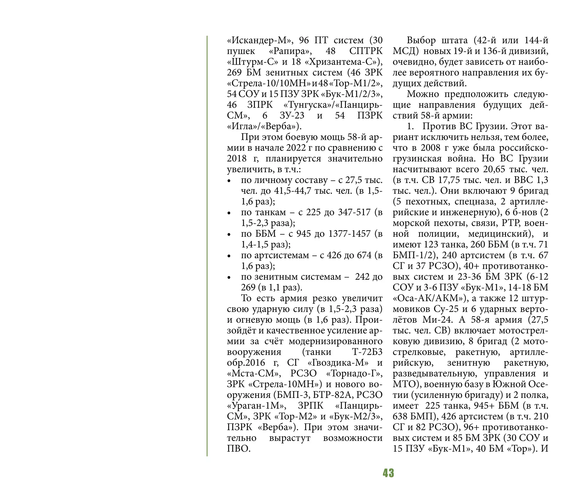 43
«Искандер-М», 96 ПТ систем (30
пушек «Рапира», 48 СПТРК
«Штурм-С» и 18 «Хризантема-С»),
269 БМ зенитных систем (46 ЗРК
«Стрела-10/10МН»и48«Тор-М1/2»,
54 СОУ и 15 ПЗУ ЗРК «Бук-М1/2/3»,
46 ЗПРК «Тунгуска»/«Панцирь-
СМ», 6 ЗУ-23 и 54 ПЗРК
«Игла»/«Верба»).
При этом боевую мощь 58-й ар-
мии в начале 2022 г по сравнению с
2018 г, планируется значительно
увеличить, в т.ч.:
•	 по личному составу – с 27,5 тыс.
чел. до 41,5-44,7 тыс. чел. (в 1,5-
1,6 раз);
•	 по танкам – с 225 до 347-517 (в
1,5-2,3 раза);
•	 по ББМ – с 945 до 1377-1457 (в
1,4-1,5 раз);
•	 по артсистемам – с 426 до 674 (в
1,6 раз);
•	 по зенитным системам – 242 до
269 (в 1,1 раз).
То есть армия резко увеличит
свою ударную силу (в 1,5-2,3 раза)
и огневую мощь (в 1,6 раз). Прои-
зойдёт и качественное усиление ар-
мии за счёт модернизированного
вооружения (танки Т-72Б3
обр.2016 г, СГ «Гвоздика-М» и
«Мста-СМ», РСЗО «Торнадо-Г»,
ЗРК «Стрела-10МН») и нового во-
оружения (БМП-3, БТР-82А, РСЗО
«Ураган-1М», ЗРПК «Панцирь-
СМ», ЗРК «Тор-М2» и «Бук-М2/3»,
ПЗРК «Верба»). При этом значи-
тельно вырастут возможности
ПВО.
Выбор штата (42-й или 144-й
МСД) новых 19-й и 136-й дивизий,
очевидно, будет зависеть от наибо-
лее вероятного направления их бу-
дущих действий.
Можно предположить следую-
щие направления будущих дей-
ствий 58-й армии:
1.	 Против ВС Грузии. Этот ва-
риант исключить нельзя, тем более,
что в 2008 г уже была российско-
грузинская война. Но ВС Грузии
насчитывают всего 20,65 тыс. чел.
(в т.ч. СВ 17,75 тыс. чел. и ВВС 1,3
тыс. чел.). Они включают 9 бригад
(5 пехотных, спецназа, 2 артилле-
рийские и инженерную), 6 б-нов (2
морской пехоты, связи, РТР, воен-
ной полиции, медицинский), и
имеют 123 танка, 260 ББМ (в т.ч. 71
БМП-1/2), 240 артсистем (в т.ч. 67
СГ и 37 РСЗО), 40+ противотанко-
вых систем и 23-36 БМ ЗРК (6-12
СОУ и 3-6 ПЗУ «Бук-М1», 14-18 БМ
«Оса-АК/АКМ»), а также 12 штур-
мовиков Су-25 и 6 ударных верто-
лётов Ми-24. А 58-я армия (27,5
тыс. чел. СВ) включает мотострел-
ковую дивизию, 8 бригад (2 мото-
стрелковые, ракетную, артилле-
рийскую, зенитную ракетную,
разведывательную, управления и
МТО), военную базу в Южной Осе-
тии (усиленную бригаду) и 2 полка,
имеет 225 танка, 945+ ББМ (в т.ч.
638 БМП), 426 артсистем (в т.ч. 210
СГ и 82 РСЗО), 96+ противотанко-
вых систем и 85 БМ ЗРК (30 СОУ и
15 ПЗУ «Бук-М1», 40 БМ «Тор»). И
 