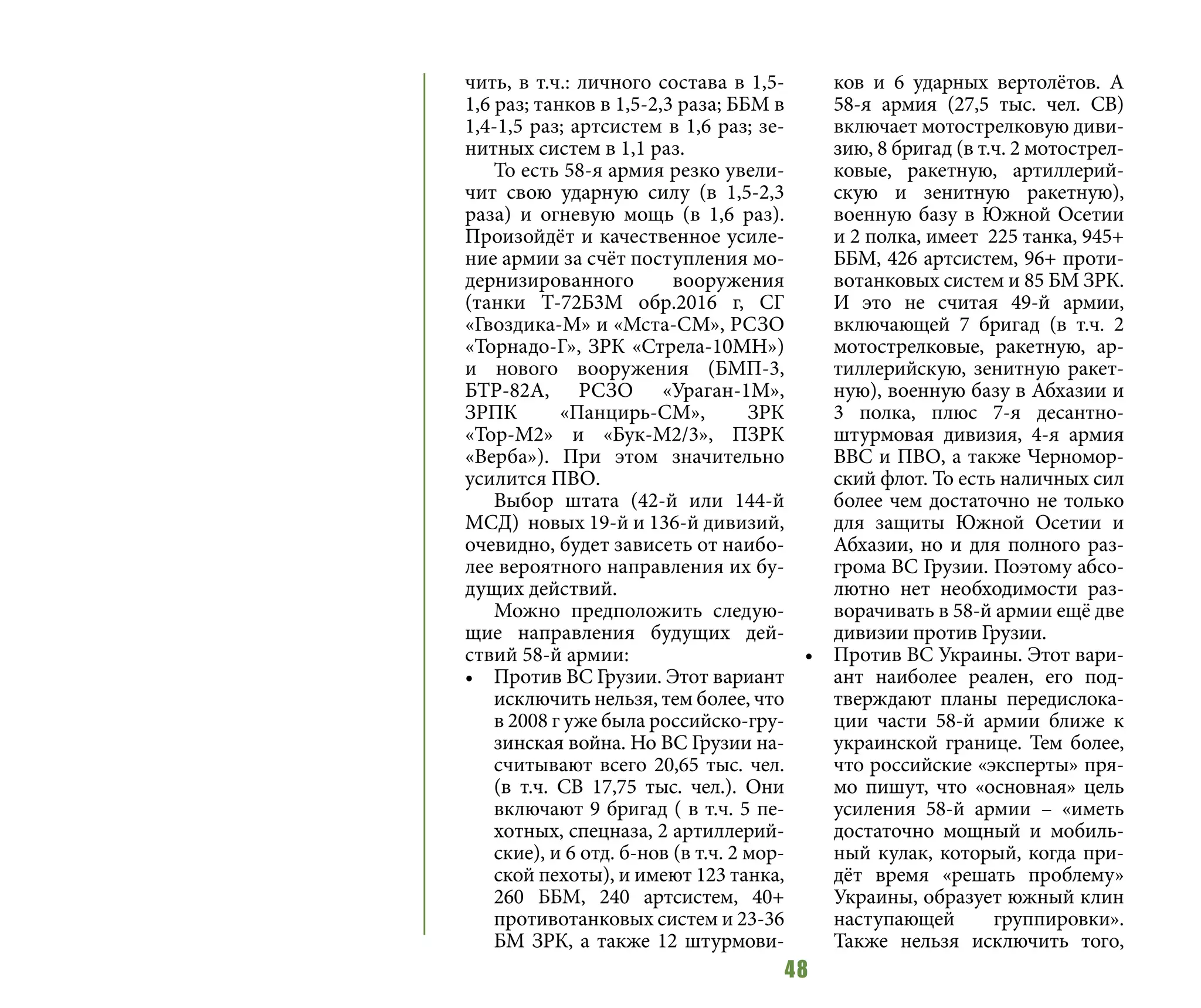 48
чить, в т.ч.: личного состава в 1,5-
1,6 раз; танков в 1,5-2,3 раза; ББМ в
1,4-1,5 раз; артсистем в 1,6 раз; зе-
нитных систем в 1,1 раз.
То есть 58-я армия резко увели-
чит свою ударную силу (в 1,5-2,3
раза) и огневую мощь (в 1,6 раз).
Произойдёт и качественное усиле-
ние армии за счёт поступления мо-
дернизированного вооружения
(танки Т-72Б3М обр.2016 г, СГ
«Гвоздика-М» и «Мста-СМ», РСЗО
«Торнадо-Г», ЗРК «Стрела-10МН»)
и нового вооружения (БМП-3,
БТР-82А, РСЗО «Ураган-1М»,
ЗРПК «Панцирь-СМ», ЗРК
«Тор-М2» и «Бук-М2/3», ПЗРК
«Верба»). При этом значительно
усилится ПВО.
Выбор штата (42-й или 144-й
МСД) новых 19-й и 136-й дивизий,
очевидно, будет зависеть от наибо-
лее вероятного направления их бу-
дущих действий.
Можно предположить следую-
щие направления будущих дей-
ствий 58-й армии:
•	 Против ВС Грузии. Этот вариант
исключить нельзя, тем более, что
в 2008 г уже была российско-гру-
зинская война. Но ВС Грузии на-
считывают всего 20,65 тыс. чел.
(в т.ч. СВ 17,75 тыс. чел.). Они
включают 9 бригад ( в т.ч. 5 пе-
хотных, спецназа, 2 артиллерий-
ские), и 6 отд. б-нов (в т.ч. 2 мор-
ской пехоты), и имеют 123 танка,
260 ББМ, 240 артсистем, 40+
противотанковых систем и 23-36
БМ ЗРК, а также 12 штурмови-
ков и 6 ударных вертолётов. А
58-я армия (27,5 тыс. чел. СВ)
включает мотострелковую диви-
зию, 8 бригад (в т.ч. 2 мотострел-
ковые, ракетную, артиллерий-
скую и зенитную ракетную),
военную базу в Южной Осетии
и 2 полка, имеет 225 танка, 945+
ББМ, 426 артсистем, 96+ проти-
вотанковых систем и 85 БМ ЗРК.
И это не считая 49-й армии,
включающей 7 бригад (в т.ч. 2
мотострелковые, ракетную, ар-
тиллерийскую, зенитную ракет-
ную), военную базу в Абхазии и
3 полка, плюс 7-я десантно-
штурмовая дивизия, 4-я армия
ВВС и ПВО, а также Черномор-
ский флот. То есть наличных сил
более чем достаточно не только
для защиты Южной Осетии и
Абхазии, но и для полного раз-
грома ВС Грузии. Поэтому абсо-
лютно нет необходимости раз-
ворачивать в 58-й армии ещё две
дивизии против Грузии.
•	 Против ВС Украины. Этот вари-
ант наиболее реален, его под-
тверждают планы передислока-
ции части 58-й армии ближе к
украинской границе. Тем более,
что российские «эксперты» пря-
мо пишут, что «основная» цель
усиления 58-й армии – «иметь
достаточно мощный и мобиль-
ный кулак, который, когда при-
дёт время «решать проблему»
Украины, образует южный клин
наступающей группировки».
Также нельзя исключить того,
 
