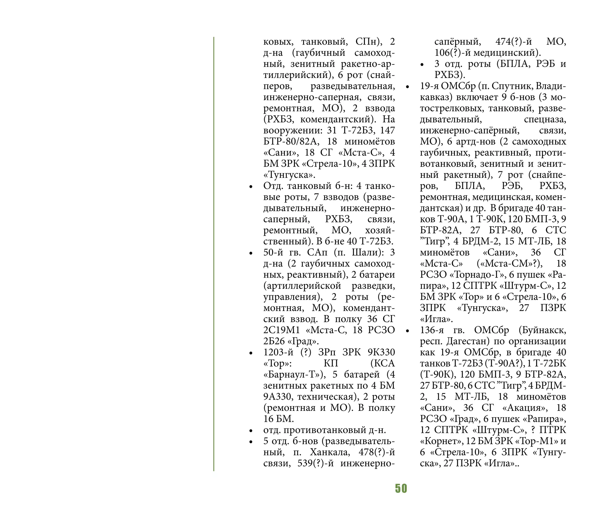 50
ковых, танковый, СПн), 2
д-на (гаубичный самоход-
ный, зенитный ракетно-ар-
тиллерийский), 6 рот (снай-
перов, разведывательная,
инженерно-саперная, связи,
ремонтная, МО), 2 взвода
(РХБЗ, комендантский). На
вооружении: 31 Т-72Б3, 147
БТР-80/82А, 18 миномётов
«Сани», 18 СГ «Мста-С», 4
БМ ЗРК «Стрела-10», 4 ЗПРК
«Тунгуска».
•	 Отд. танковый б-н: 4 танко-
вые роты, 7 взводов (разве-
дывательный, инженерно-
саперный, РХБЗ, связи,
ремонтный, МО, хозяй-
ственный). В б-не 40 Т-72Б3.
•	 50-й гв. САп (п. Шали): 3
д-на (2 гаубичных самоход-
ных, реактивный), 2 батареи
(артиллерийской разведки,
управления), 2 роты (ре-
монтная, МО), комендант-
ский взвод. В полку 36 СГ
2С19М1 «Мста-С, 18 РСЗО
2Б26 «Град».
•	 1203-й (?) ЗРп ЗРК 9К330
«Тор»: КП (КСА
«Барнаул-Т»), 5 батарей (4
зенитных ракетных по 4 БМ
9А330, техническая), 2 роты
(ремонтная и МО). В полку
16 БМ.
•	 отд. противотанковый д-н.
•	 5 отд. б-нов (разведыватель-
ный, п. Ханкала, 478(?)-й
связи, 539(?)-й инженерно-
сапёрный, 474(?)-й МО,
106(?)-й медицинский).
•	 3 отд. роты (БПЛА, РЭБ и
РХБЗ).
•	 19-я ОМСбр (п. Спутник, Влади-
кавказ) включает 9 б-нов (3 мо-
тострелковых, танковый, разве-
дывательный, спецназа,
инженерно-сапёрный, связи,
МО), 6 артд-нов (2 самоходных
гаубичных, реактивный, проти-
вотанковый, зенитный и зенит-
ный ракетный), 7 рот (снайпе-
ров, БПЛА, РЭБ, РХБЗ,
ремонтная, медицинская, комен-
дантская) и др. В бригаде 40 тан-
ков Т-90А, 1 Т-90К, 120 БМП-3, 9
БТР-82А, 27 БТР-80, 6 СТС
”Тигр”, 4 БРДМ-2, 15 МТ-ЛБ, 18
миномётов «Сани», 36 СГ
«Мста-С» («Мста-СМ»?), 18
РСЗО «Торнадо-Г», 6 пушек «Ра-
пира», 12 СПТРК «Штурм-С», 12
БМ ЗРК «Тор» и 6 «Стрела-10», 6
ЗПРК «Тунгуска», 27 ПЗРК
«Игла».
•	 136-я гв. ОМСбр (Буйнакск,
респ. Дагестан) по организации
как 19-я ОМСбр, в бригаде 40
танковТ-72Б3(Т-90А?),1Т-72БК
(Т-90К), 120 БМП-3, 9 БТР-82А,
27БТР-80,6СТС”Тигр”,4БРДМ-
2, 15 МТ-ЛБ, 18 миномётов
«Сани», 36 СГ «Акация», 18
РСЗО «Град», 6 пушек «Рапира»,
12 СПТРК «Штурм-С», ? ПТРК
«Корнет», 12 БМ ЗРК «Тор-М1» и
6 «Стрела-10», 6 ЗПРК «Тунгу-
ска», 27 ПЗРК «Игла»..
 