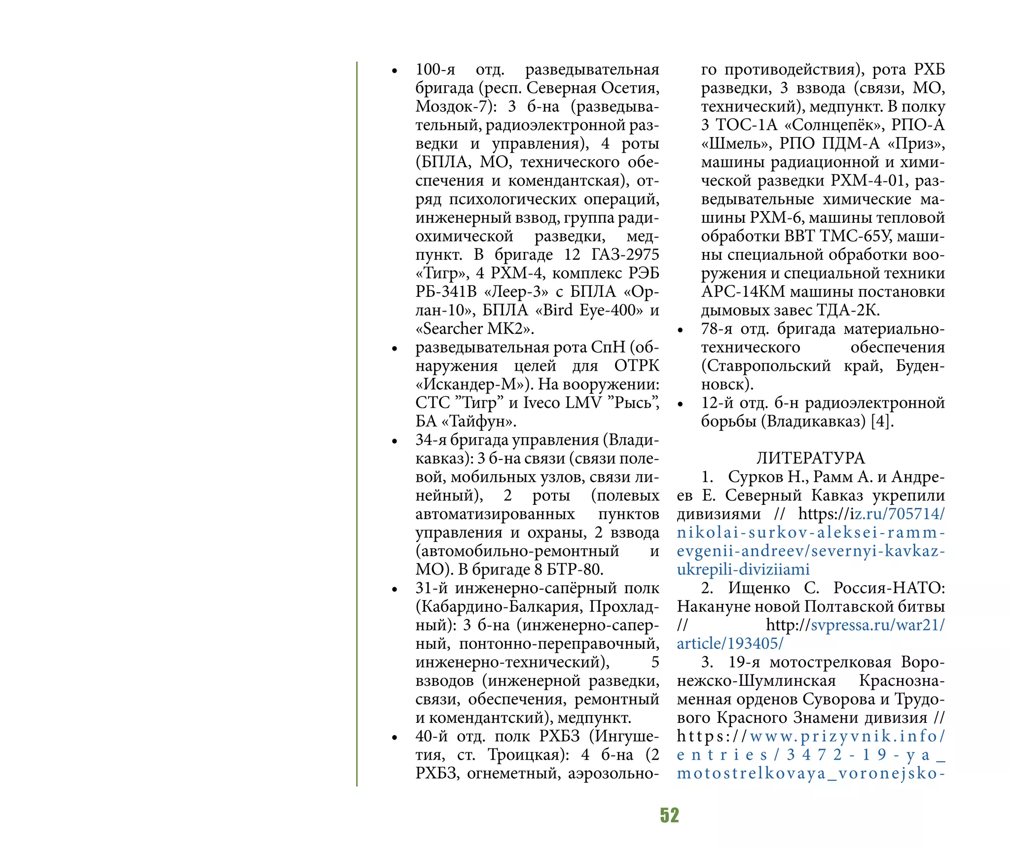 52
•	 100-я отд. разведывательная
бригада (респ. Северная Осетия,
Моздок-7): 3 б-на (разведыва-
тельный, радиоэлектронной раз-
ведки и управления), 4 роты
(БПЛА, МО, технического обе-
спечения и комендантская), от-
ряд психологических операций,
инженерный взвод, группа ради-
охимической разведки, мед-
пункт. В бригаде 12 ГАЗ-2975
«Тигр», 4 РХМ-4, комплекс РЭБ
РБ-341В «Леер-3» с БПЛА «Ор-
лан-10», БПЛА «Вird Еye-400» и
«Searcher MK2».
•	 разведывательная рота СпН (об-
наружения целей для ОТРК
«Искандер-М»). На вооружении:
СТС ”Тигр” и Iveco LMV ”Рысь”,
БА «Тайфун».
•	 34-я бригада управления (Влади-
кавказ): 3 б-на связи (связи поле-
вой, мобильных узлов, связи ли-
нейный), 2 роты (полевых
автоматизированных пунктов
управления и охраны, 2 взвода
(автомобильно-ремонтный и
МО). В бригаде 8 БТР-80.
•	 31-й инженерно-сапёрный полк
(Кабардино-Балкария, Прохлад-
ный): 3 б-на (инженерно-сапер-
ный, понтонно-переправочный,
инженерно-технический), 5
взводов (инженерной разведки,
связи, обеспечения, ремонтный
и комендантский), медпункт.
•	 40-й отд. полк РХБЗ (Ингуше-
тия, ст. Троицкая): 4 б-на (2
РХБЗ, огнеметный, аэрозольно-
го противодействия), рота РХБ
разведки, 3 взвода (связи, МО,
технический), медпункт. В полку
3 ТОС-1А «Солнцепёк», РПО-А
«Шмель», РПО ПДМ-А «Приз»,
машины радиационной и хими-
ческой разведки РХМ-4-01, раз-
ведывательные химические ма-
шины РХМ-6, машины тепловой
обработки ВВТ ТМС-65У, маши-
ны специальной обработки воо-
ружения и специальной техники
АРС-14КМ машины постановки
дымовых завес ТДА-2К.
•	 78-я отд. бригада материально-
технического обеспечения
(Ставропольский край, Буден-
новск).
•	 12-й отд. б-н радиоэлектронной
борьбы (Владикавказ) [4].
ЛИТЕРАТУРА
1.	 Сурков Н., Рамм А. и Андре-
ев Е. Северный Кавказ укрепили
дивизиями // https://iz.ru/705714/
nikolai-surkov-aleksei-ramm-
evgenii-andreev/severnyi-kavkaz-
ukrepili-diviziiami
2.	Ищенко С. Россия-НАТО:
Накануне новой Полтавской битвы
// http://svpressa.ru/war21/
article/193405/
3.	 19-я мотострелковая Воро-
нежско-Шумлинская Краснозна-
менная орденов Суворова и Трудо-
вого Красного Знамени дивизия //
http s : / / w w w. pr i z y v n i k . i n fo /
e n t r i e s / 3 4 7 2 - 1 9 - y a _
motostrelkovaya_voronejsko-
 