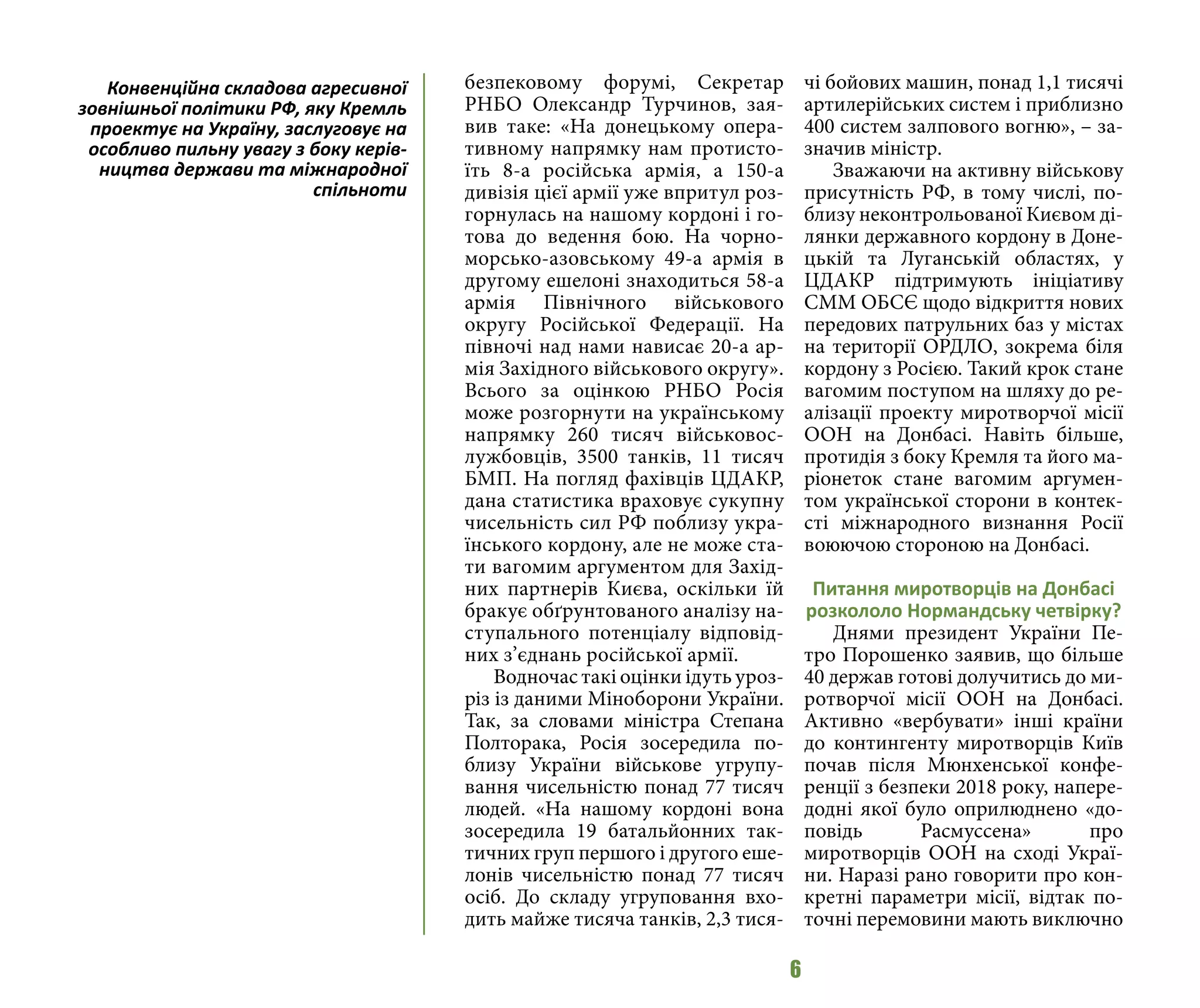 6
безпековому форумі, Секретар
РНБО Олександр Турчинов, зая-
вив таке: «На донецькому опера-
тивному напрямку нам протисто-
їть 8-а російська армія, а 150-а
дивізія цієї армії уже впритул роз-
горнулась на нашому кордоні і го-
това до ведення бою. На чорно-
морсько-азовському 49-а армія в
другому ешелоні знаходиться 58-а
армія Північного військового
округу Російської Федерації. На
півночі над нами нависає 20-а ар-
мія Західного військового округу».
Всього за оцінкою РНБО Росія
може розгорнути на українському
напрямку 260 тисяч військовос-
лужбовців, 3500 танків, 11 тисяч
БМП. На погляд фахівців ЦДАКР,
дана статистика враховує сукупну
чисельність сил РФ поблизу укра-
їнського кордону, але не може ста-
ти вагомим аргументом для Захід-
них партнерів Києва, оскільки їй
бракує обґрунтованого аналізу на-
ступального потенціалу відповід-
них з’єднань російської армії.
Водночас такі оцінки ідуть уроз-
різ із даними Міноборони України.
Так, за словами міністра Степана
Полторака, Росія зосередила по-
близу України військове угрупу-
вання чисельністю понад 77 тисяч
людей. «На нашому кордоні вона
зосередила 19 батальйонних так-
тичних груп першого і другого еше-
лонів чисельністю понад 77 тисяч
осіб. До складу угруповання вхо-
дить майже тисяча танків, 2,3 тися-
чі бойових машин, понад 1,1 тисячі
артилерійських систем і приблизно
400 систем залпового вогню», – за-
значив міністр.
Зважаючи на активну військову
присутність РФ, в тому числі, по-
близу неконтрольованої Києвом ді-
лянки державного кордону в Доне-
цькій та Луганській областях, у
ЦДАКР підтримують ініціативу
СММ ОБСЄ щодо відкриття нових
передових патрульних баз у містах
на території ОРДЛО, зокрема біля
кордону з Росією. Такий крок стане
вагомим поступом на шляху до ре-
алізації проекту миротворчої місії
ООН на Донбасі. Навіть більше,
протидія з боку Кремля та його ма-
ріонеток стане вагомим аргумен-
том української сторони в контек-
сті міжнародного визнання Росії
воюючою стороною на Донбасі.
Питання миротворців на Донбасі
розкололо Нормандську четвірку?
Днями президент України Пе-
тро Порошенко заявив, що більше
40 держав готові долучитись до ми-
ротворчої місії ООН на Донбасі.
Активно «вербувати» інші країни
до контингенту миротворців Київ
почав після Мюнхенської конфе-
ренції з безпеки 2018 року, напере-
додні якої було оприлюднено «до-
повідь Расмуссена» про
миротворців ООН на сході Украї-
ни. Наразі рано говорити про кон-
кретні параметри місії, відтак по-
точні перемовини мають виключно
Конвенційна складова агресивної
зовнішньої політики РФ, яку Кремль
проектує на Україну, заслуговує на
особливо пильну увагу з боку керів-
ництва держави та міжнародної
спільноти
 