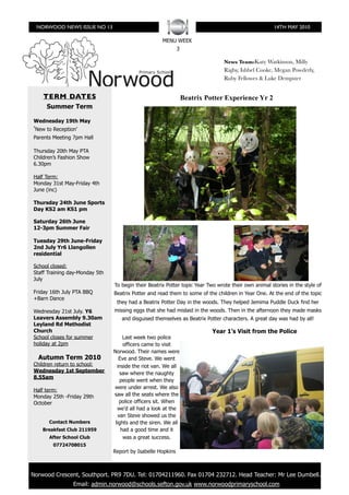 NORWOOD NEWS ISSUE NO 13                                                                             14TH MAY 2010

                                                      MENU WEEK
                                                              3

                                                                                 News Team:Katy Watkinson, Milly
                                                                                 Rigby, Ishbel Cooke, Megan Powderly,
                                                                                 Ruby Fellowes & Luke Dempster


     TERM DATES                                                   Beatrix Potter Experience Yr 2
      Summer Term

 Wednesday 19th May
 ʻNew to Reception’
 Parents Meeting 7pm Hall

 Thursday 20th May PTA
 Children’s Fashion Show
 6.30pm

 Half Term:
 Monday 31st May-Friday 4th
 June (inc)

 Thursday 24th June Sports
 Day KS2 am KS1 pm

 Saturday 26th June
 12-3pm Summer Fair

 Tuesday 29th June-Friday
 2nd July Yr6 Llangollen
 residential

 School closed:
 Staff Training day-Monday 5th
 July
                                 To begin their Beatrix Potter topic Year Two wrote their own animal stories in the style of
 Friday 16th July PTA BBQ        Beatrix Potter and read them to some of the children in Year One. At the end of the topic
 +Barn Dance
                                  they had a Beatrix Potter Day in the woods. They helped Jemima Puddle Duck find her
 Wednesday 21st July. Y6         missing eggs that she had mislaid in the woods. Then in the afternoon they made masks
 Leavers Assembly 9.30am            and disguised themselves as Beatrix Potter characters. A great day was had by all!
 Leyland Rd Methodist
 Church                                                                     Year 1’s Visit from the Police
 School closes for summer             Last week two police
 holiday at 2pm                       officers came to visit
                                 Norwood. Their names were
   Autumn Term 2010                 Eve and Steve. We went
 Children return to school:        inside the riot van. We all
 Wednesday 1st September             saw where the naughty
 8.55am
                                     people went when they
                                 were under arrest. We also
 Half term:
 Monday 25th -Friday 29th        saw all the seats where the
 October                             police officers sit. When
                                   we’d all had a look at the
                                    van Steve showed us the
       Contact Numbers            lights and the siren. We all
    Breakfast Club 211959            had a good time and it
       After School Club              was a great success.
         07724708015
                                 Report by Isabelle Hopkins



Beatrix Potter Experience PR9 7DU. Tel: 01704211960. Fax 01704 232712. Head Teacher: Mr Lee Dumbell.
 Norwood Crescent, Southport.
                 Email: admin.norwood@schools.sefton.gov.uk www.norwoodprimaryschool.com
 
