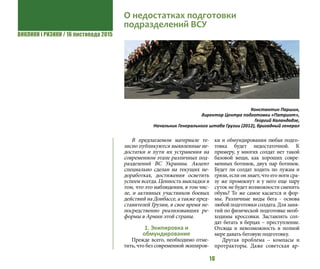 ВИКЛИКИ і РИЗИКИ / 16 листопада 2015
16
В предлагаемом материале те-
зисно публикуются выявленные не-
достатки и пути их устранения на
современном этапе различных под-
разделений ВС Украины. Акцент
специально сделан на текущих не-
доработках, достижения осветить
успеем всегда. Ценность выкладки в
том, что это наблюдения, в том чис-
ле, и активных участников боевых
действий на Донбассе, а также пред-
ставителей Грузии, в свое время не-
посредственно реализовавших ре-
формы в Армии этой страны.
1. Экипировка и
обмундирование
Прежде всего, необходимо отме-
тить, что без современной экипиров-
ки и обмундирования любая подго-
товка будет недостаточной. К
примеру, у многих солдат нет такой
базовой вещи, как хороших совре-
менных ботинок, двух пар ботинок.
Будет ли солдат ходить по лужам и
грязи, если он знает, что его ноги сра-
зу же промокнут и у него еще пару
суток не будет возможности сменить
обувь? То же самое касается и фор-
мы. Различные виды бега - основа
любой подготовки солдата. Для заня-
тий по физической подготовке необ-
ходимы кроссовки. Заставлять сол-
дат бегать в берцах – преступление.
Отсюда и невозможность в полной
мере давать беговую подготовку.
Другая проблема – компасы и
протракторы. Даже советская ар-
О недостатках подготовки
подразделений ВСУ
Константин Паршин,
директор Центра подготовки «Патриот»,
Георгий Каландадзе,
Начальник Генерального штаба Грузии (2012), бригадный генерал
 