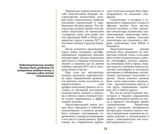 20
Первый шаг должен включать в
себя комплектацию будущих ин-
структорских коллективов, кото-
рые будут подготовлены наиболее
опытными украинскими и зару-
бежными инструкторами. Эти ин-
структора должны пройти всю ба-
зовую подготовку по наивысшим
стандартам, даже если ранее они
уже проходили КМБ и более про-
двинутые курсы в рамках ВСУ и/
или иных силовых структур Украи-
ны.
После успешного прохождения
курса, новая генерация сертифи-
цированных украинских военных
инструкторов, должна немедленно
преступить к передаче полученных
знаний и навыков, как на уровне
учебных центров ВСУ, так и непо-
средственно в частях.
При этом все инструктора,
должны проходить переподготов-
ку через определённый промежу-
ток времени, чтобы постоянно со-
вершенствовать свой
профессиональный уровень, не от-
ставать от последних достижений
военной науки, техники и практи-
ки и обучать своих учеников толь-
ко самым современным и эффек-
тивным знаниям.
Подготовительный центр дол-
жен быть обустроен и обеспечен
симуляторами, а полигон должен
быть оснащен отвечающими со-
временным стандартам мишенями,
в том числе и движущимися. Грубо
говоря, все современные украин-
ские полигоны должны быть пере-
оборудованы по западным стан-
дартам.
Симуляторы, к которым у со-
временного украинского солдата и
офицера должен быть доступ,
должны включать в себя стрелко-
вые симуляторы, пулеметные, про-
тивотанковые, симуляторы мино-
метов, боевых машин, классные
симуляторы для отделения в обо-
роне, симуляторы типа MILES и
Simunition.
Подготовительные центры
должны быть разделены на кон-
кретные учебные точки, в которых
идет четкая специализация, а имен-
но: топография, тактика, медици-
на, инженерия, бой в городе, опор-
ные пункты и оборона, блокпосты,
тактика антитеррора и киллхаузы,
маскировка и наблюдение, коллек-
тивная тактическая подготовка и
прочее. Также, конечно, должны
быть точки подготовки специали-
стов - противотанковые ракеты, в
том числе, управляемые, снайпе-
ров, АГС и многое другое.
Все это не только позволит под-
готовить в Украине современную
профессиональную армию, но так-
же и принесет миллиарды гривен
сэкономленных бюджетных
средств (экономия боеприпасов,
моторесурса техники, износа ство-
лов и механизмов, экономия на ле-
чении раненых и компенсациях в
связи с инвалидностью или поте-
рей кормильца и т.п.).
Подготовительные центры
должны быть разделены на
конкретные учебные точки, в
которых идет четкая
специализация
 