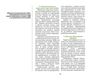 21
5. Психологическая и
моральная подготовка бойца
Моральная подготовка бойца -
один из наиважнейших видов под-
готовки к победе на современном
поле боя. Первый этап такой под-
готовки включает в себя отбор.
Есть хорошая американская пого-
ворка: «Правильного пассажира
надо посадить в правильный авто-
бус». Прежде, чем начать готовить
и обучать основам солдата, надо
убедиться, что у него есть правиль-
ные задатки, и нет качеств, которые
помешают ему овладеть данным
военным искусством. Такое тести-
рование также должно периодиче-
ски повторяться.
Морально-психологическая под-
готовка должна вестись на всех эта-
пах подготовки, начиная с КМБ и на
протяжении всей службы. В Израи-
ле, например, такая подготовка
включает в себя «неделю образова-
ния», во время которой солдаты
учат историю и наследие народа и
государства. А на протяжении всего
периода службы проходят постоян-
ные экскурсии к местам боевой сла-
вы подразделения, в котором слу-
жит солдат, изучение морального
кодекса солдата израильской армии,
лекции и дискуссии о гуманности по
отношению к гражданскому населе-
нию, а также о важности отдать
душу за своего брата - бойца.
Реабилитация является важ-
нейшей частью такой подготовки.
На данном этапе не предпринима-
ется серьезных, а главное систем-
ных усилий для реабилитации бой-
цов, вернувшихся их зоны АТО.
Государству важно понимать, что с
каждым из воинов необходима ин-
дивидуальная работа. Ему в бук-
вальном смысле слова нужно по-
мочь вернуться в мирную жизнь.
Однако, не занимаясь данной
проблемой, или откладывая ее до
лучших времен, государство и об-
щество рискуют столкнуться с са-
мыми разными проявлениями
посттравматического синдрома, от
всплеска наркомании и алкоголиз-
ма, до убийств, изнасилований и
разбойных нападений.
6. Военное образование
офицера
Украинский офицер все еще го-
товится по советской системе, и он
не имеет четкой современный ев-
ропейский гражданской специаль-
ности. У офицера должна быть воз-
можность после окончания
учебного заведения иметь также
гражданский диплом, в том случае,
если он захочет оставить армию.
Украинскому офицеру важно знать
иностранные языки.
Необходимо создание Отдель-
ной сухопутной школы, основан-
ной как на опыте украино-россий-
ской войны, так и на передовых
достижениях мировой военной на-
уки, в которой будут проходить
финальное обучение представите-
ли всех воинских специальностей -
Морально-психологическая подго-
товка должна вестись на всех
этапах подготовки, начиная с КМБ
и на протяжении всей службы
 