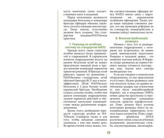 22
после окончания своих соответ-
ствующих школ и академий.
Перед получением должности
командира батальона и командира
бригады офицеры обязаны закон-
чить соответствующие школы/кур-
сы. Такие школы, естественно
должны быть созданы. Это стан-
дартная западная/НАТОвская
практика.
7. Переход на штабную
систему по стандартам НАТО
Прежде всего, такая структура
штабов является более продвину-
той и современной. В украинском
военном подразделении вплоть до
уровня батальона штаб не играет
практически никакой роли в пре-
доставлении командиру вариантов
принятия решений. В бригаде штаб
работает, однако по сравнению с
НАТОвскими стандартами, штаб
обычной бригады ВСУ мал и мало-
эффективен. Штаб НАТОвского
батальона в 2 раза больше штаба
украинской бригады. Необходимо
создать сильные штабы, чтобы они
давали командиру подразделения,
лучшие варианты действий и обе-
спечивали наилучшее взаимодей-
ствие между различными подраз-
делениями.
Кроме этого, необходимо пере-
вести структуру штабов на НА-
ТОвские стандарты также и для
того, чтобы западные союзники
понимали, с кем они имеют дело.
Во время учений очень важно, что-
бы соответствующие офицеры во-
йск НАТО имели связь с парал-
лельными им украинскими
штабными офицерами. Также, ког-
да наши западные союзники уви-
дят, что мы проводим реформы по
их стандартам, взаимодействие и
помощь пойдут значительно легче.
8. Военная (войсковая)
разведка
Начнем с того, что те разведы-
вательные подразделения, с кото-
рыми мы встречались, не имеют
самой минимальной подготовки.
Разведка в западной армии - это
наиболее элитные войска. В Израи-
ле солдат-разведчик до первого бо-
евого выхода готовится полтора -
два года, изучая весь спектра
необходимых тем.
Если мы говорим о техническом
оборудовании, то оно практически
отсутствует. Нужно развивать свое
или покупать чужое, но крайне не-
обходимы: радары, как сухопутные
(в том числе контрбатарейной
борьбы), так и воздушные (ПВО);
новые средства прослушки и опре-
деления координат командных
пунктов; средства аэрофотосъем-
ки. Плюс должна быть усилена
агентурная разведка, благо на ок-
купированных территориях оста-
лось много патриотов. Плюс совре-
менные армейские БПЛА
различных типов, классов и боевых
назначений; аналитическая служ-
ба, аккумулирующая, анализирую-
 
