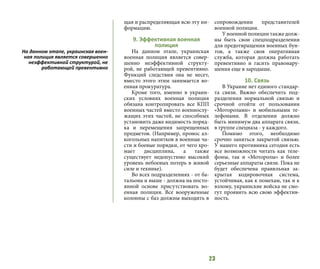 23
щая и распределяющая всю эту ин-
формацию.
9. Эффективная военная
полиция
На данном этапе, украинская
военная полиция является совер-
шенно неэффективной структу-
рой, не работающей превентивно.
Функций следствия она не несет,
вместо этого этим занимается во-
енная прокуратура.
Кроме того, именно в украин-
ских условиях военная полиция
обязана контролировать все КПП
военных частей вместо военнослу-
жащих этих частей, не способных
установить даже видимость поряд-
ка и перемещения запрещенных
предметов. (Например, пронос ал-
когольных напитков в военные ча-
сти и боевые порядки, от чего хро-
мает дисциплина, а также
существует недопустимо высокий
уровень небоевых потерь в живой
силе и технике).
Во всех подразделениях - от ба-
тальона и выше - должна на посто-
янной основе присутствовать во-
енная полиция. Все вооруженные
колонны с баз должны выходить в
сопровождении представителей
военной полиции.
У военной полиции также долж-
ны быть свои спецподразделения
для предотвращения военных бун-
тов, а также своя оперативная
служба, которая должна работать
превентивно и гасить правонару-
шения еще в зародыше.
10. Связь
В Украине нет единого стандар-
та связи. Важно обеспечить под-
разделения нормальной связью и
срочной отойти от пользования
«Моторолами» и мобильными те-
лефонами. В отделении должно
быть минимум два аппарата связи,
в группе спецназа - у каждого.
Помимо этого, необходимо
срочно заняться закрытой связью.
У нашего противника сегодня есть
все возможности читать как теле-
фоны, так и «Моторолы» и более
серьезные аппараты связи. Пока не
будет обеспечена правильная за-
крытая кодировочная система,
устойчивая, как к помехам, так и к
взлому, украинские войска не смо-
гут проявить всю свою эффектив-
ность.
На данном этапе, украинская воен-
ная полиция является совершенно
неэффективной структурой, не
работающей превентивно
 