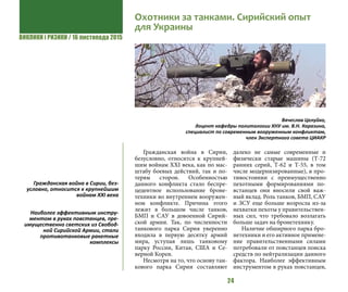 ВИКЛИКИ і РИЗИКИ / 16 листопада 2015
24
Гражданская война в Сирии,
безусловно, относится к крупней-
шим войнам XXI века, как по мас-
штабу боевых действий, так и по-
терям сторон. Особенностью
данного конфликта стало беспре-
цедентное использование броне-
техники во внутреннем вооружен-
ном конфликте. Причина этого
лежит в большом числе танков,
БМП и САУ в довоенной Сирий-
ской армии. Так, по численности
танкового парка Сирия уверенно
входила в первую десятку армий
мира, уступая лишь танковому
парку России, Китая, США и Се-
верной Кореи.
Несмотря на то, что основу тан-
кового парка Сирии составляют
далеко не самые современные и
физически старые машины (Т-72
ранних серий, Т-62 и Т-55, в том
числе модернизированные), в про-
тивостоянии с преимущественно
пехотными формированиями по-
встанцев они вносили свой важ-
ный вклад. Роль танков, БМП, САУ
и ЗСУ еще больше возросла из-за
нехватки пехоты у правительствен-
ных сил, что требовало возлагать
больше задач на бронетехнику.
Наличие обширного парка бро-
нетехники и его активное примене-
ние правительственными силами
потребовали от повстанцев поиска
средств по нейтрализации данного
фактора. Наиболее эффективным
инструментом в руках повстанцев,
Гражданская война в Сирии, без-
условно, относится к крупнейшим
войнам XXI века
Наиболее эффективным инстру-
ментом в руках повстанцев, пре-
имущественно светских из Свобод-
ной Сирийской Армии, стали
противотанковые ракетные
комплексы
Охотники за танками. Сирийский опыт
для Украины
Вячеслав Целуйко,
доцент кафедры политологии ХНУ им. В.Н. Каразина,
специалист по современным вооруженным конфликтам,
член Экспертного совета ЦИАКР
 