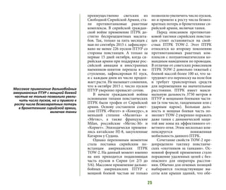 25
преимущественно светских из
Свободной Сирийской Армии, ста-
ли противотанковые ракетные
комплексы. В сирийской граждан-
ской войне применение ПТРК до-
стигло беспрецедентных масшта-
бов. Так, только за пять месяцев с
мая по сентябрь 2015 г. зафиксиро-
вано не менее 226 пусков ПТУР со
стороны повстанцев. А только за
первые 15 дней октября, когда си-
рийская армия при поддержке рос-
сийской авиации и иностранных
наемников-шиитов перешла в на-
ступление, зафиксирован 61 пуск,
и с каждым днем их число продол-
жает расти. Не вызывает сомнения,
что в октябре 2015 г. число пусков
ПТУР уверенно превысит сотню.
В начале гражданской войны
основными типами повстанческих
ПТРК были трофеи от Сирийской
армии. Основу составляли совет-
ские ПТРК «Фагот» и «Конкурс», в
меньшей степени «Малютка» и
«Метис», а также французские
Milan, российские «Метис-М» и
«Корнет». Эпизодически применя-
лись китайские HJ-8, закупленные
Катаром у Судана.
Однако переломным моментом
стала поставка сирийским по-
встанцам американских ПТРК
TOW-2. На данный момент именно
на них приходится подавляющая
часть пусков в Сирии (от 2/3 до
5/6). Массовое применение дально-
бойных американских ПТУР с
мощной боевой частью не только
позволило увеличить число пусков,
но и привело к росту числа безвоз-
вратных потерь в бронетехнике си-
рийской армии, включая танки.
Перед описанием противотан-
ковой тактики сирийских повстан-
цев стоит остановиться на свой-
ствах ПТРК TOW-2. Этот ПТРК
относится ко второму поколению
противотанковых ракетных ком-
плексов с полуавтоматическим ко-
мандным наведением по проводам.
В отличие от советских ровесников
ПТРК TOW-2 довольно тяжелый с
боевой массой более 100 кг, что за-
трудняет его переноску на поле боя
и требует транспортных средств
для перемещения на значительные
расстояния. ПТРК имеет макси-
мальную дальность 3750 метров и
ПТУР и мощными боевыми частя-
ми (в том числе, тандемными или с
ударным ядром). Большая даль-
ность и мощная боевая часть по-
зволяет TOW-2 уверенно поражать
даже танки с динамической защи-
той вне зоны их эффективного от-
ветного огня. Этим несколько ком-
пенсируется пониженная
мобильность данного ПТРК.
Сочетание свойств TOW-2 пре-
допределило тактику повстанче-
ских «охотников за танками». Ос-
новной формой применения стало
поражение удаленных целей с без-
опасного для оператора расстоя-
ния. Обычно для огневых позиций
выбираются господствующие вы-
соты или крыши зданий, что обе-
Массовое применение дальнобойных
американских ПТУР с мощной боевой
частью не только позволило увели-
чить число пусков, но и привело к
росту числа безвозвратных потерь
в бронетехнике сирийской армии,
включая танки
 