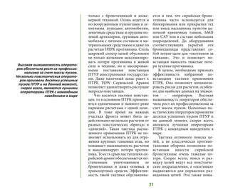 27
только с бронетехникой и инже-
нерной техникой. Огонь ведется и
по вооруженным пулеметами и зе-
нитными пушками автомобилям,
зенитным средствам и орудиям по-
левой артиллерии, грузовым авто-
мобилям с личным составом и ма-
териальными средствами и даже по
расчетам ПТРК противника. Столь
широкий спектр целей обусловлен
не только желанием максимизиро-
вать потери противника в живой
силе и технике, но и массирован-
ными поставками повстанцам
ПТУР иностранными государства-
ми. Даже наличный запас ракет к
ПТРК TOW Саудовской Аравии
позволяет удовлетворять растущие
запросы повстанцев.
Что касается тактики повстан-
цев, то в основном ПТРК применя-
ются единичными и намного реже
парными расчетами с одной пози-
ции. В тоже время на важных
участках фронта может быть за-
действовано несколько расчетов от
разных повстанческих «бригад» и
«дивизий». Такая тактика распы-
ленного применения ПТРК не по-
зволяет использовать их для отра-
жения крупных танковых атак, но
повышает выживаемость расчетов
и максимизирует потери против-
ника. То есть срыв наступления си-
рийской армии обеспечивается по-
степенным уничтожением ее
бронетехники и иных огневых и
транспортных средств. Эффектив-
ность такой тактики обуславлива-
ется и тем, что сирийская броне-
техника часто используется для
блокирования или прикрытия тех
или иных населенных пунктов це-
почкой единичных танков, БМП
или САУ или в составе небольших
подразделений. До оборудования
соответствующих укрытий эти
бронеединицы представляют со-
бой легкие цели для «охотников за
танками». Это и позволяет по-
встанцам наносить тяжелые поте-
ри технике противника.
В целом, необходимо признать
эффективность избранной по-
встанцами тактики применения
ПТРК. Она позволяет минимизи-
ровать риски для расчетов, особен-
но для наиболее ценных их элемен-
тов – операторов. Высокая
выживаемость операторов обеспе-
чила рост их профессионализма за
счет массы пусков. Несколько по-
встанческих операторов произвели
десятки успешных пусков ПТУР и
на данный момент, скорее всего,
являются лучшими операторами
ПТРК с командным наведением в
мире.
Тактика активного поиска це-
лей, а не классическая противо-
танковая оборона позволили по-
встанцам нанести сирийской
бронетехнике очень тяжелые по-
тери. Скорее всего, поиск и раз-
ведку целей ведут все повстанче-
ские подразделения, а «охотники»
выдвигаются для поражения раз-
веданных целей. Это также повы-
Высокая выживаемость операто-
ров обеспечила рост их профессио-
нализма за счет массы пусков.
Несколько повстанческих операто-
ров произвели десятки успешных
пусков ПТУР и на данный момент,
скорее всего, являются лучшими
операторами ПТРК с командным
наведением в мире
 