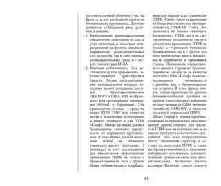 29
противотанковой обороны участка
фронта, а для свободной охоты на
бронетехнику противника. Для чего
требуется соблюдение ряда усло-
вий, а именно:
1.	 Качественное разведывательное
обеспечение деятельности как за
счет пехотных и танковых под-
разделений на фронте, специали-
зированных разведывательных
сил и средств, так и собственных
разведывательных средств – лег-
ких тактических БПЛА.
2.	 Высокая мобильность. Она до-
стигается путем применения со-
ответствующих транспортных
средств. Легкие противотанко-
вые подразделения ведущих за-
падных армий оснащены легки-
ми бронеавтомобилями
(HMMWV в США, VBL во Фран-
ции) или гусеничными машина-
ми (Wiesel в Германии). Эти
транспортно-боевые средства
несут ПТРК TOW или могут их
нести в экспортном исполнении,
а значит, подходят и для ПТРК
«Скиф». Малые размеры данных
бронеединиц снижают вероят-
ность их поражения противни-
ком. В тоже время, малый полез-
ный объем не позволяет
увеличить расчет (составляет 3
человека) за счет носильщиков
для обеспечения эффективного
применения ПТРК не только с
бронеавтомобиля, но и с грунта.
Более гибким видится азербайд-
жанский вариант, где украинские
ПТРК «Скиф» были установлены
на более вместительные бронеав-
томобили OTOKAR Cobra. Это
позволяет не только увеличить
боекомплект ПТРК, но и за счет
увеличения численности расчета
обеспечить применение ПТРК не
только с турельной установки
бронемашины, но и с грунта, для
чего необходимо иметь возмож-
ность перевозить и треножный
станок. Применение отечествен-
ного аналога турецкого бронеав-
томобиля «Дозор-Б» в качестве
носителя ПТРК «Скиф» позволит
реализовать возможность
стрельбы, как с бронемашины,
так и грунта. В тоже время, низ-
кие темпы производства данных
бронеавтомобилей требуют на
данном этапе обратить внимание
на полученные от США бронеав-
томобили HMMWV в качестве
носителей украинских ПТРК.
Опыт Сирии и легких противо-
танковых подразделений западных
армий демонстрирует, что расче-
там ПТРК как на позиции, так и на
марше требуется собственное при-
крытие. Для чего подразделения
носят смешанный характер и со-
стоят из носителей ПТРК и таких
же бронеавтомобилей с крупнока-
либерными пулеметами, автомати-
ческими гранатометами или авто-
матическими пушками малого
калибра. Наличие такого эскорта
 
