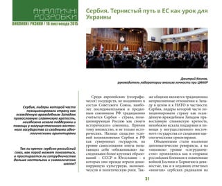 ВИКЛИКИ і РИЗИКИ / 16 листопада 2015
31
Среди европейских (географи-
чески) государств, не входивших в
состав Советского Союза, наибо-
лее последовательным и предан-
ным союзником РФ традиционно
считается Сербия – страна, пози-
ционирующая Россию как своего
исторического союзника. Причин
тому множество, и не только исто-
рических. Налицо сходство усло-
вий возникновения Сербии и РФ
как суверенных государств, на
уровне самосознания элиты пола-
гающих себя «обиженными» на-
следниками более крупных образо-
ваний – СССР и Югославии – в
которых они прежде играли доми-
нирующую культурную, экономи-
ческую и политическую роли. Так-
же общими являются традиционно
неприязненные отношения к Запа-
ду в целом и к НАТО в частности.
Сербия, лидеры которой часто по-
зиционировали страну как осаж-
дённую враждебным Западом пра-
вославную славянскую крепость,
неизбежно искала поддержки и по-
мощи у могущественного восточ-
ного государства со сходными иде-
ологическими ориентирами.
Обыденными стали взаимные
дипломатические реверансы, а на
«низовом» уровне «сотрудниче-
ство» проявлялось как в отправке
российских боевиков в охваченные
войной Боснию и Хорватию в девя-
ностые, так и в недавних ответных
«визитах» сербских радикалов на
Дмитрий Козлов,
руководитель лаборатории анализа личности при ЦИАКР
Аналітичні
розробки
Сербия. Тернистый путь в ЕС как урок для
Украины
Сербия, лидеры которой часто
позиционировали страну как
осаждённую враждебным Западом
православную славянскую крепость,
неизбежно искала поддержки и
помощи у могущественного восточ-
ного государства со сходными идео-
логическими ориентирами
Так ли крепок сербско-российский
союз, как порой может показаться,
и простирается ли сотрудничество
дальше ностальгии и символических
шагов?
 
