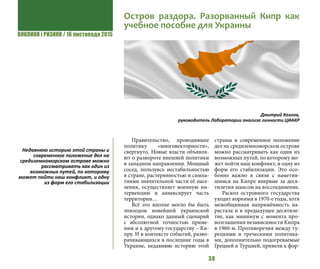 ВИКЛИКИ і РИЗИКИ / 16 листопада 2015
38
Правительство, проводившее
политику «многовекторности»,
свергнуто. Новые власти объявля-
ют о развороте внешней политики
в западном направлении. Мощный
сосед, пользуясь нестабильностью
в стране, растерянностью и симпа-
тиями значительной части её насе-
ления, осуществляет военную ин-
тервенцию и аннексирует часть
территории…
Всё это вполне могло бы быть
эпизодом новейшей украинской
истории, однако данный сценарий
с абсолютной точностью приме-
ним и к другому государству – Ки-
пру. И в контексте событий, разво-
рачивающихся в последние годы в
Украине, недавнюю историю этой
страны и современное положение
дел на средиземноморском острове
можно рассматривать как один из
возможных путей, по которому мо-
жет пойти наш конфликт, и одну из
форм его стабилизации. Это осо-
бенно важно в связи с наметив-
шимся на Кипре впервые за деся-
тилетия шансом на воссоединение.
Раскол островного государства
уходит корнями в 1970-е годы, хотя
межобщинная напряжённость на-
растала и в предыдущее десятиле-
тие, как минимум с момента про-
возглашения независимости Кипра
в 1960-м. Противоречия между ту-
рецкими и греческими политика-
ми, дополнительно подогреваемые
Грецией и Турцией, привели к фор-
Остров раздора. Разорванный Кипр как
учебное пособие для Украины
Дмитрий Козлов, 
руководитель Лаборатории анализа личности ЦИАКР
Недавнюю историю этой страны и
современное положение дел на
средиземноморском острове можно
рассматривать как один из
возможных путей, по которому
может пойти наш конфликт, и одну
из форм его стабилизации
 