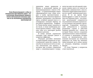 43
правление левых радикалов в
Греции и возможный приход их
единомышленников к власти в Ис-
пании – в Средиземноморье может
сформироваться пояс стран, кото-
рые в своём противостоянии с
Брюсселем могут пытаться время от
времени разыгрывать российскую
карту, ослабляя единую (пусть и с
оговорками) позицию Европы по
российско-украинскому конфлик-
ту. Кипр вполне может оказаться в
их числе, и этому необходимо вся-
чески препятствовать – ведь у Укра-
ины тоже есть некоторые рычаги
влияния в регионе.
В конце концов, украинские
олигархи тоже выводят деньги в
кипрские оффшоры.
Отдельно достойна внимания
история борьбы киприотов за вос-
становление единства страны. Ка-
ким бы ни оказался её итог, во мно-
гом показателен сам процесс, в
котором при условии сохранения
мира и взаимовыгодного сотруд-
ничества двух частей единой в про-
шлом страны никто не гонится за
фантомом сиюминутного «восста-
новления территориальной целост-
ности» ценой национальных инте-
ресов. В то же время Кипр
демонстрирует и одну из актуаль-
ных для Украины угроз – постепен-
ную девальвацию суверенитета
под влиянием внешних игроков из-
за постоянных внутренних проти-
воречий. Сохранение политиче-
ской субъектности в условиях
разделения страны и действия
мощных внешних сил – вызов, на
который Кипр ответил созданием
привлекательного инвестиционно-
го климата и экономики, которая
вплоть до экономических ката-
клизмов последних лет позволяла
держаться на плаву без внешних
заимствований, да и сейчас далека
от ситуации, например, соседней
Греции.
И этому Украине у киприотов
стоит поучиться.
Кипр демонстрирует и одну из
актуальных для Украины угроз – по-
степенную девальвацию суверени-
тета под влиянием внешних игро-
ков из-за постоянных внутренних
противоречий
 