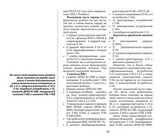 51
ный БПЛА GJ-1(по типу американ-
ского MQ-1 Predator).
Воздушная часть парада была
фактически разбита на две части,
так как в самом начале парада до
прохода сухопутных колонн, про-
летал эшелон вертолетов в составе
трёх групп:
•	 2 военно-транспортных вертолё-
та Z-8 с флагами КНР и НОАК в
сопровождении 4 ударных вер-
толетов Z-10;
•	 8 ударных вертолетов Z-10 и 12
Z-19, сформировавших в воздухе
число «70»;
•	 7 учебно-тренировочных само-
летов CJ-6 с цветными дымами.
Основная часть воздушного па-
рада началась после прохождения
колонн наземной техники. Она
включала следующие эшелоны:
Самолёты ВВС:
•	 Самолет ДРЛО KJ-2000 в сопро-
вождении 8 истребителей J-10А
пилотажной группы «1 августа» с
цветными дымами;
•	 Новый самолет ДРЛО KJ-500;
•	 2 командно-штабных самолёта
на базе военно-транспортного
Y-8 в сопровождении 8 истреби-
телей (4 J-10A и 4 J-11B);
•	 3 специальных самолета авиации
ВМС НОАК: самолет  ДРЛО  KJ-
200H, базовый патрульный само-
лет  Y-8Q (GX6) и самолет РЭБ
Y-9JB (GX8);
•	 5 истребителей-бомбардировщи-
ков авиации ВМС НОАК JH-7A;
•	 9 дальних бомбардировщиков-
ракетоносцев H-6K с КР CJ-20;
•	 2 самолета-заправщика H-6U и 4
истребителя J-10A;
•	 12 многоцелевых истребителей
J-11B;
•	 15 многоцелевых истребителей
J-10A;
•	 5 палубных истребителей J-15;
Вертолёты армейской авиации
СВ:
•	 27 многоцелевых ударных
Z-9WA;
•	 27 разведывательно-ударных
Z-19;
•	 27 специализированных ударных
Z-10;
•	 7 военно-транспортных Z-8 с
цветными дымами [4, 7].
Известно, что в Китае сейчас
испытываются малозаметные мно-
гофункциональные истребители
5-го поколения J-20 и J-31, а также
тяжёлый транспортный самолёт
Y-20, но на параде их не показали
(как и многоцелевой истребитель
J-16).
Анализ воздушной части пара-
да. Из числа этой авиатехники
впервые было показано на параде
лишь около 6 типов действительно
новых летательных аппаратов из
20, в т.ч. ударные вертолеты Z-10 и
Z-19, палубный истребитель J-15,
самолет ДРЛО KJ-500, патрульный
самолет Y-8Q и самолет РЭБ Y-9JB.
Были также представлены усо-
вершенствованные модификации
(истребитель J-11B, бомбардиров-
щик H-6K, самолет ДРЛО KJ-200H,
Из числа этой авиатехники впервые
было показано на параде лишь
около 6 типов действительно
новых летательных аппаратов из
20, в т.ч. ударные вертолеты Z-10 и
Z-19, палубный истребитель J-15,
самолет ДРЛО KJ-500, патрульный
самолет Y-8Q и самолет РЭБ Y-9JB
 