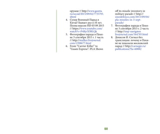 60
оружие // http://www.gazeta.
ru/social/2015/09/02/7735793.
shtml
4.	 Супер Военный Парад в
Китае! Бывает раз в 10 лет.
Полна версия HD 03 09 2015
// https://www.youtube.com/
watch?v=P4Rjr3DBLQk
5.	 Фотографии парада в Пеки-
не 3 сентября 2015 г. 1 часть
// http://stailker.livejournal.
com/1398677.html
6.	 From “Carrier Killer” to
“Guam Express”: PLA Shows
off its missile inventory in
military parade // http://
sinodefence.com/2015/09/04/
pla-missiles-in-3-sept-
parade/
7.	 Фотографии парада в Пеки-
не 3 сентября 2015 г. 2 часть
// http://imp-navigator.
livejournal.com/364785.html
8.	 Денисов И. Сигнал без
трансляции: почему в Пеки-
не не показали московский
парад // http://carnegie.ru/
publications/?fa=60082
 