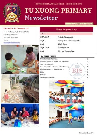 21/1 - 23/1 School Photographs
22/1 Teddy Bears’ Picnic @ BVIS
26/1 Clubs Start
26/1 - 30/1 Healthy Week
28/1 F3 - Y6 Sports Day
BRITISH INTERNATIONAL SCHOOL - HO CHI MINH CITY
16 JANUARY 2015 | ISSUE 17
Dates for your diary
IN THIS ISSUE
From the Head of Campus 2
Summary of the CIS 5 Year Visit to Parents 3
Year 1 to Snap Café 4
Year 3 visits Thien Phuoc + Coffee Morning 5
PdV visits Year 6 + Dates of Term 2 6
Clubs 7
BISbuzz 8
TET Collection Poster 9
January
TU XUONG PRIMARY
Newsletter
Contact information
43-45 Tu Xuong St, District 3, HCMC
Tel: (848) 3932 0210
Fax: (848) 3932 0770
E-mail:
suehill@bisvietnam.com
Newsletter Issue 17|1
 