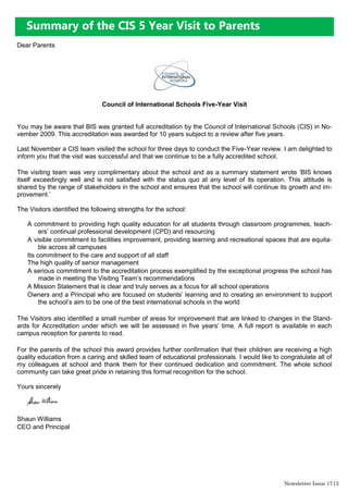 Newsletter Issue 17|3
Summary of the CIS 5 Year Visit to Parents
Dear Parents
Council of International Schools Five-Year Visit
You may be aware that BIS was granted full accreditation by the Council of International Schools (CIS) in No-
vember 2009. This accreditation was awarded for 10 years subject to a review after five years.
Last November a CIS team visited the school for three days to conduct the Five-Year review. I am delighted to
inform you that the visit was successful and that we continue to be a fully accredited school.
The visiting team was very complimentary about the school and as a summary statement wrote „BIS knows
itself exceedingly well and is not satisfied with the status quo at any level of its operation. This attitude is
shared by the range of stakeholders in the school and ensures that the school will continue its growth and im-
provement.‟
The Visitors identified the following strengths for the school:
A commitment to providing high quality education for all students through classroom programmes, teach-
ers‟ continual professional development (CPD) and resourcing
A visible commitment to facilities improvement, providing learning and recreational spaces that are equita-
ble across all campuses
Its commitment to the care and support of all staff
The high quality of senior management
A serious commitment to the accreditation process exemplified by the exceptional progress the school has
made in meeting the Visiting Team‟s recommendations
A Mission Statement that is clear and truly serves as a focus for all school operations
Owners and a Principal who are focused on students‟ learning and to creating an environment to support
the school‟s aim to be one of the best international schools in the world
The Visitors also identified a small number of areas for improvement that are linked to changes in the Stand-
ards for Accreditation under which we will be assessed in five years‟ time. A full report is available in each
campus reception for parents to read.
For the parents of the school this award provides further confirmation that their children are receiving a high
quality education from a caring and skilled team of educational professionals. I would like to congratulate all of
my colleagues at school and thank them for their continued dedication and commitment. The whole school
community can take great pride in retaining this formal recognition for the school.
Yours sincerely
Shaun Williams
CEO and Principal
 