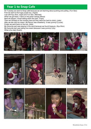 On Tuesday we went to Snap café because we are learning about pushing and pulling. (Yun Seo)
First we went to the huge purple bus. (Ingrid)
I sat with Kyu Won, Ingrid and Yun Seo. (Michael)
When we got there, I went on the green swings (Rena)
Next we played. I loved sliding down the pole. (Tupo)
Then we climbed on the monkey bars but they were too hard to climb. (Jolie)
After we ate cold ice cream. My flavour was strawberry. It was yummy! (Lucas)
Finally we went back on the bus. (Ada)
My favourite part was playing in the sand because we found treasure. (Kyu Won)
My favourite part was eating ice-cream because it was yummy! (Lily)
What a fun day! (Sushi)
Year 1 to Snap Cafe
Newsletter Issue 17|4
 