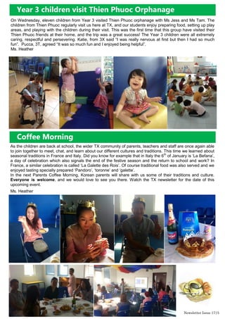 Newsletter Issue 17|5
On Wednesday, eleven children from Year 3 visited Thien Phuoc orphanage with Ms Jess and Ms Tam. The
children from Thien Phuoc regularly visit us here at TX, and our students enjoy preparing food, setting up play
areas, and playing with the children during their visit. This was the first time that this group have visited their
Thien Phuoc friends at their home, and the trip was a great success! The Year 3 children were all extremely
caring, respectful and persevering. Katie, from 3X said “I was really nervous at first but then I had so much
fun”. Pucca, 3T, agreed “It was so much fun and I enjoyed being helpful”.
Ms. Heather
Year 3 children visit Thien Phuoc Orphanage
Coffee Morning
As the children are back at school, the wider TX community of parents, teachers and staff are once again able
to join together to meet, chat, and learn about our different cultures and traditions. This time we learned about
seasonal traditions in France and Italy. Did you know for example that in Italy the 6th
of January is „La Befana‟,
a day of celebration which also signals the end of the festive season and the return to school and work? In
France, a similar celebration is called „La Galette des Rois‟. Of course traditional food was also served and we
enjoyed tasting specially prepared „Pandoro‟, „toronne‟ and „galette‟.
In the next Parents Coffee Morning, Korean parents will share with us some of their traditions and culture.
Everyone is welcome, and we would love to see you there. Watch the TX newsletter for the date of this
upcoming event.
Ms. Heather
 