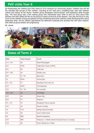 PdV visits Year 6
On Wednesday the children from PdV came to TX to continue our community project. Children from 6X led
the activities with groups of PdV children, including an ICT task and a modelling task; both with Vietnam
culture and history as the theme. Another group developed communication and leadership skills through
play. The final group was a film making group who interviewed each other to find out more about their
partners and then edited the film for the group to watch at the end of the session. This year the focus is very
much on the children mixing and getting to know something about their partners whilst developing their group
leadership skills. All the children approached the afternoon positively and showed that with each session,
their skills as group leaders are progressing.
Mr. James
Dates of Term 2
Date Year Group/s Event
21/1—23/1 All School Photographs
22/1 EYFS Teddy Bear’s Picnic at BVIS
26/1 All Clubs start
26/1—30/1 All Healthy week
28/1 F3—Y6 Sports Day
5/2 EYFS Activity Day
9/2—12/2 Y5 Residential Trip to Hoi An
12/2 EYFS Tet Celebration
13/2 Y1—Y6 Tet Assembly
16/2—24/2 All Tet Holiday
26/2 All Science Day
26/2 Y3 Sleepover
9/3—11/3 Y4 Residential Trip to Long Hai
19/3 All Parents’ Evening
1/4 Y3-6 Spring Concert (evening)
5/4 All Term 2 Clubs Finish
8/4 MP2 Speech Competition
14/4 MP3 Production—’Charlie and the Chocolate Factory’ (evening)
17/4 All Term 2 finishes @ 11.30am
Newsletter Issue 17|6
 