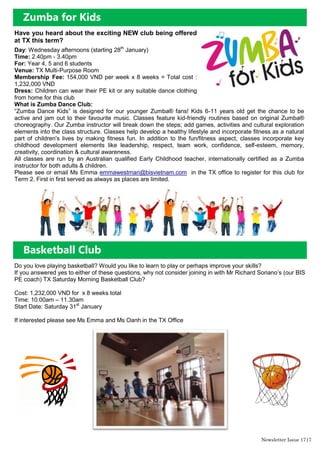 Have you heard about the exciting NEW club being offered
at TX this term?
Day: Wednesday afternoons (starting 28th
January)
Time: 2.40pm - 3.40pm
For: Year 4, 5 and 6 students
Venue: TX Multi-Purpose Room
Membership Fee: 154,000 VND per week x 8 weeks = Total cost :
1,232,000 VND
Dress: Children can wear their PE kit or any suitable dance clothing
from home for this club
What is Zumba Dance Club:
“Zumba Dance Kids” is designed for our younger Zumba® fans! Kids 6-11 years old get the chance to be
active and jam out to their favourite music. Classes feature kid-friendly routines based on original Zumba®
choreography. Our Zumba instructor will break down the steps; add games, activities and cultural exploration
elements into the class structure. Classes help develop a healthy lifestyle and incorporate fitness as a natural
part of children's lives by making fitness fun. In addition to the fun/fitness aspect, classes incorporate key
childhood development elements like leadership, respect, team work, confidence, self-esteem, memory,
creativity, coordination & cultural awareness.
All classes are run by an Australian qualified Early Childhood teacher, internationally certified as a Zumba
instructor for both adults & children.
Please see or email Ms Emma emmawestman@bisvietnam.com in the TX office to register for this club for
Term 2. First in first served as always as places are limited.
Zumba for Kids
Basketball Club
Do you love playing basketball? Would you like to learn to play or perhaps improve your skills?
If you answered yes to either of these questions, why not consider joining in with Mr Richard Soriano‟s (our BIS
PE coach) TX Saturday Morning Basketball Club?
Cost: 1,232,000 VND for x 8 weeks total
Time: 10.00am – 11.30am
Start Date: Saturday 31st
January
If interested please see Ms Emma and Ms Oanh in the TX Office
Newsletter Issue 17|7
 