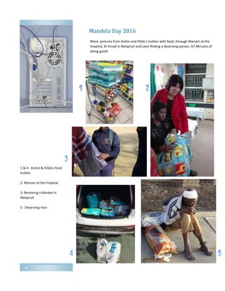 4
Mandela Day 2016
More pictures from Andre and Hilda’s trollies with food, through Mariam at the
hospital, Dr Emad in Nelspruit and Leon finding a deserving person. 67 Minutes of
doing good!
1 & 4 : Andre & Hilda’s food
trollies
2: Mariam at the hospital
3: Receiving a blanket in
Nelspruit
5: Deserving man
 