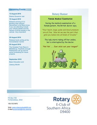 Rotary Humor13 August 2016
District Governor visit
19 August 2016
Rotaract pinning at UJ
Bunting road campus.
Remember to let Steve know
if you are attending include
your vehicle details and the
names of all the people in the
vehicle. Very Important!
20 August 2016
Rotaract book sorting at the
Humanitarian Centre
20 August 2016
The Greatest Train Race in
Middelburg. Hopefully enough
Rotaractors can go and do
some fundraising for future
projects.
September 2016
Basic Education and
Literacy Month
PO Box 709
Fontainebleau, 2032
165-703 NPO
Web: www.rotaryclubsa9400.org
E-Mail:annemarie@mila.cleaning
Upcoming Events
 