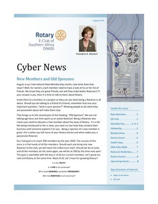 Cyber News
Inside this issue
New Members............... 2
DG Visit.......................... 2
Mandela Day………...3, 4, 5
Fellowship…………………….5
Blanket Drive ................. 6
District Grant................. 6
Health Days ................... 6
END Polio NOW ............. 7
Rotary & Shelterbox..…...7
Rotary Humor…….………...8
Upcoming Events…………..8
Special points of interest
 Night at the Races
 DG Visit
New Members and Old Sponsors
August is our International New Membership month, now what does that
mean? Well, for starters, each member need to have a look at his or her list of
friends. We know they are great friends, but will they make better Rotarians? If
your answer is yes, then it is time to talk to them about Rotary.
Invite them to a function or a project so they can see what being a Rotarian is all
about. Should you be talking to a friend of a friend, remember that one very
important question, “what is your passion?” Allowing people to do what they
are passionate about will make them stay.
That brings us to the second part of the heading, “Old Sponsors” We are not
talking age here, but time spent as an active Rotarian! Being a Rotarian also
means you need to educate a new member about the ways of Rotary. It is a bit
like being introduced to the in-laws, you have no clue how they conduct their
business until someone explains it to you. Being a sponsor of a new member is
great, this is when you tell more of your Rotary stories and what makes you a
passionate Rotarian.
Our club goal is to reach 200 members by the year 2020. The success of this
story is in the hands of all the members. Should each one bring one new
Rotarian to the club, we will reach the millennium mark. Should we be so lucky
and all the members do the same again, we will be at 200 by this time next year!
This goal is reachable with the buy in of all our current members. Let’s grow our
club and Rotary at the same time. Most of all, Let’s have fun growing Rotary!!
Is it the TRUTH?
Is it FAIR to all concerned?
Will it build GOODWILL and better FRIENDSHIPS?
Will it be BENEFICIAL to all concerned?
August 2016
President A. Mostert
 