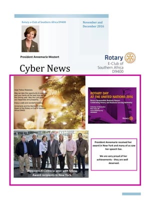 Cyber News
Rotary e-Club of Southern Africa D9400 November and
December 2016
2016
President Annemarie Mostert
Dear Fellow Rotarians
May we take this opportunity to wish you
and your family all the best now and in
the coming year. May the Lord grant
you happiness and prosperity.
Enjoy a safe and wonderful holiday!
Annemarie and the Members of the
Board of the Rotary e-Club of Southern
Africa D9400
President Annemarie received her
award in New York and many of us saw
her speech live.
We are very proud of her
achievements - they are well
deserved.
President Annemarie seen with fellow
Award recipients in New York.
 