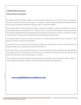 PGC NEWSLETTER16th, April 2014 2
COMPANIES ACT,2013
DISCLOSURE OF INTEREST
According to Section 184 of The Companies Act 2013 (herein after referred to as an “Act”) every director is required to
disclose his concern or interest in any company or companies or bodies corporate (including shareholding interest),
firms or other association of individuals, by giving a notice in writing in Form MBP-1.
Every director shall at the first meeting of the Board in which he participates as a director and thereafter at the first
meeting of the Board in every financial year or whenever there is any change in the disclosures already made, then at
the first Board meeting held after such change, disclose his concern or interest in any company or companies or bodies
corporate, firms, or other association of individuals which shall include the shareholding,
According to Section 179 (3) (k), the Board of Directors of a company shall exercise the power to take note of the
disclosure of director’s interest and shareholding.
According to Section 117(3) (g) of the Act resolutions passed in the sub section (3) of section 179 shall be filed with
Registrar within 30 days of passing the resolution in Form MGT -14.
If a director of the company contravenes the provisions of section 184 of the Act then such director shall be punishable
with imprisonment for a term which may extend to one year or with fine which shall not be less than fifty thousand
rupees but which may extend to one lakh rupees, or with both.
Thus it is necessary for all the companies to obtain declaration in Form MBP 1 from all its directors and has to file the
same with MCA in form MGT 14 within 30 days of the first board meeting in the financial year.
www.proglobalcorp.wordpress.com
 