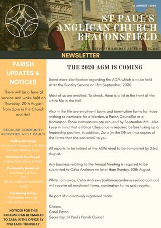 ST PAUL'S
ANGLICAN CHURCH
BEACONSFIELD
PARISH
UPDATES &
NOTICES
There will be a funeral
service and wake held on
Thursday, 20th August
from 2pm in the Church
and Hall.
ELEVENTH SUNDAY AFTER PENTECOST
NEWSLETTER
NOTICES FOR THIS
COLUMN CAN BE EMAILED
TO ZARA IN THE OFFICE BY
7PM EACH THURSDAY.
16 AUGUST| 2020
REGULAR COMMUNITY
ACTIVITIES AT ST PAUL'S
Coffee Mornings
Mondays & Thursdays @ 10:30am
Kitchen/ Meeting Room
Evenings in the Fire-pit
Fridays from about 5:30pm
Community Breakfast
Saturdays @ 8:15am
Hall
($5 for coffee & homemade
food)
Gardening Group
Wednesday mornings
followed by morning tea
Some more clarification regarding the AGM which is to be held
after the Sunday Service on 13th September, 2020.
Most of us are enrolled. To check, there is a list in the front of the
white file in the Hall.
Also in the file are enrolment forms and nomination forms for those
wishing to nominate for a Warden, a Parish Councillor or a
Nominator. Those nominations are required by September 6th . Also
keep in mind that a Police Clearance is required before taking up a
leadership position. In addition, Zara (in the Office) has copies of
the forms that she can email to you.
All reports to be tabled at the AGM need to be completed by 23rd
August.
Any business relating to the Annual Meeting is required to be
submitted to Celia Andrews no later than Sunday, 30th August.
While I am away, Celia Andrews (celiamaryandrews@yahoo.com.au)
will receive all enrolment forms, nomination forms and reports.
Be part of a creatively organised team.
Cheers,
Carol Eaton
Secretary, St Paul's Parish Council
THE 2020 AGM IS COMING
 