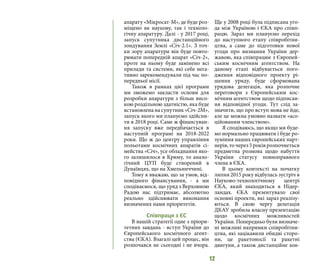 12
апарату «Мікросат-М», де буде роз-
міщено як наукову, так і техноло-
гічну апаратуру. Далі - у 2017 році,
запуск супутника дистанційного
зондування Землі «Січ-2.1». З точ-
ки зору апаратури він буде повто-
рювати попередній апарат «Січ-2»,
проте на ньому буде замінено всі
прилади та системи, які себе нега-
тивно зарекомендували під час по-
передньої місії.
Також в рамках цієї програми
ми зможемо закласти основи для
розробки апаратури з більш висо-
кою роздільною здатністю, яка буде
встановлена на супутник «Січ-2М»,
запуск якого ми плануємо здійсни-
ти в 2018 році. Саме ж фінансуван-
ня запуску вже передбачається в
наступній програмі на 2018-2022
роки. Що ж до центру управління
польотами космічних апаратів сі-
мейства «Січ», усе обладнання яко-
го залишилося в Криму, то анало-
гічний ЦУП буде створений в
Дунаївцях, що на Хмельниччині.
Тому я вважаю, що за умов, від-
повідного фінансування, - а ми
сподіваємося, що уряд з Верховною
Радою нас підтримає, абсолютно
реально здійснювати виконання
визначених нами пріоритетів.
Співпраця з ЄС
В нашій стратегії одне з пріори-
тетних завдань - вступ України до
Європейського космічного агент-
ства (ЄКА). Взагалі цей процес, він
розпочався не сьогодні і не вчора.
Ще у 2008 році була підписана уго-
да між Україною і ЄКА про співп-
рацю. Зараз ми плануємо перехід
до наступного етапу співробітни-
цтва, а саме до підготовки нової
угоди про визнання України дер-
жавою, яка співпрацює з Європей-
ським космічним агентством. На
даному етапі відбувається пого-
дження відповідного проекту рі-
шення уряду, буде сформована
урядова делегація, яка розпочне
переговори з Європейським кос-
мічним агентством щодо підписан-
ня відповідної угоди. Тут слід за-
значити, що про вступ мова не йде,
але це можна умовно назвати «асо-
ційованим членством».
Я сподіваюсь, що якщо ми буде-
мо нормально працювати і буде ро-
зуміння наших європейських парт-
нерів,то через 5роківрозпочнеться
предметна розмова щодо набуття
України статусу повноправного
члена в ЄКА.
В цьому контексті на початку
липня 2015 року відбулась зустріч в
Науково-технологічному центрі
ЄКА, який знаходиться в Нідер-
ландах. ЄКА презентувало свої
основні проекти, які зараз реалізу-
ються. В свою чергу делегація
ДКАУ зробила власну презентацію
щодо космічних можливостей
України. Попередньо були визначе-
ні можливі напрямки співробітни-
цтва, які зацікавили обидві сторо-
ни, це ракетоносії та ракетні
двигуни, а також дистанційне зон-
 