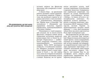 18
путника закрити цю фінансову
прогалину, яка утворилася в попе-
редні роки.
З іншого боку - це організація
роботи наземної станції управлін-
ня космічним апаратом. Справа у
тому, що російська сторона не пе-
редала нам нічого з того численно-
го і різноманітного обладнання,
яке Україна мала у Євпаторії. Там
залишилося і обладнання для
управління польотом першого
українського телекомунікаційного
супутника «Либідь».
Опинившись у такій неприєм-
ній ситуації, ми за власні кошти
фактично створили новий центр
управління космічним апаратом,
розмістивши його в Києві на те-
риторії «Укркосмосу» — майбут-
нього оператора згаданого теле-
комунікаційного космічного
апарата. Тобто ЦУП відтворено
повністю. З італійською компані-
єю Теlespacio укладено контракт
щодо оренди їхньої станції керу-
вання в Італії — на той період
часу, поки ми в Україні не введемо
в експлуатацію відповідну власну
станцію. Водночас ми не припи-
няємо докладати зусиль, щоб
шляхом перемовин із російською
стороною домогтися повернення
нам української апаратури, яка
входить до складу національної
системи супутникового зв’язку
«Либідь», та інших об’єктів у єв-
паторійському комплексі. Усі
юридичні аспекти проблеми —
разом із нашими вимогами і про-
позиціями ДКАУ передало Мініс-
терству юстиції України та
правоохоронним органам нашої
держави — з тим, щоб належним
чином було висунуто претензії до
Росії через міжнародні суди.
Ми розраховуємо, що вже цього
року цей супутник буде запуще-
ний. Однак в планах розглядається
новий проект, також комерційний,
оскільки, як я говорив, супутнико-
вий зв’язок підпадає під комерцій-
не співробітництво і інвестиції. Ми
зараз проводимо переговори з по-
тенційно можливими інвесторами
щодо наступного апарату «Ли-
бідь-2», але умовою буде те, що
платформа цього апарату буде
українського виробництва. Бо в
першому вона російська.
Ми розраховуємо, що вже цього
року цей супутник буде запущений
 