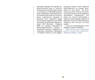 26
прозорих тендерів. Не працює на-
уково-технічна рада та інститут
генеральних конструкторів. Понад
те, новація від «Укроборонпрому»
щодо дроблення відповідальності
на ключових КБ може істотно піді-
рвати управлінські традиції та
розвиток шкіл створення зброї.
Такі новинки вироблено на ХКБМ
(головний розроблювач бронетех-
ніки) і ДП «Антонов».  Реформу
ОПК, як і раніше, покладено на
Мінекономрозвитку і торгівлі —
очевидний нонсенс, зважаючи на
структуру «оборонки». Щоправда,
і в Радбезі пишеться своя рефор-
маторська версія. Коли чернетки
перетворяться на основні доку-
менти, не знає ніхто.  На жаль,
влада не встигає (або не хоче всти-
гати) практично по всьому фронту
оборонного будівництва. Але
якщо так, тоді не ремствуймо з
приводу перетворення наривів на
виразки, на кшталт Мукачівського
інциденту або наступу на Сході
країни.
(ця стаття оприлюднена у газеті
Дзеркало тижня, 14.08.2015,
http://gazeta.dt.ua/internal/
p ovniy-nazad-ab o-alhimiya-
viyskovoyi-reformi-_.html)
 