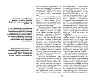 30
ках. Нещодавно оприлюднена На-
ціональна воєнна стратегія ядерної
супердержави США міститься на
п’ятнадцяти сторінках, а аналогіч-
на Стратегія Грузії – на 12 сторін-
ках.
Вважаємо, що досягти лаконіч-
ності та прагматичності змісту
проекту Стратегії воєнної безпеки
України можна за умов реалізації у
ній вимог наступних норм націо-
нального законодавства.
По-перше, Закон України «Про
організацію оборонного плануван-
ня», зокрема, визначає, що «Стра-
тегія воєнної безпеки України –
складова частина Стратегії
національної безпеки України … »
(ст. 1). У свою чергу, в Стратегії на-
ціональної безпеки зазначається,
що вона « … є … основою для роз-
роблення інших документів стра-
тегічного планування у сфері за-
безпечення національної безпеки:
Концепції розвитку сектору безпе-
ки і оборони,  Воєнної доктрини
(Стратегії воєнної безпеки), Стра-
тегії кібербезпеки, інших галузевих
стратегій …» (розд. 5).
А відтак, при уточненні струк-
тури, формату, обсягу і термінів та,
особливо, стилістики тексту про-
екту Стратегії воєнної безпеки ма-
ють використовуватися відповідні
підходи, реалізовані у Стратегії на-
ціональної безпеки України.
По-друге, згаданий Закон та-
кож встановлює, що «Стратегія во-
єнної безпеки … визначає напря-
ми запобігання та нейтралізації
реальних і потенційних загроз на-
ціональній безпеці України у воєн-
ній сфері». Враховуючи це, 75 – 80
відсотків обсягу тексту цієї Стра-
тегії має бути присвячено, за при-
кладом Стратегії національної без-
пеки України, положенням,
пов’язаним зі вказаними напряма-
ми. У них, насамперед, повинні
бути визначені напрями підготов-
ки та використання у мирний час і
в особливий період Збройних Сил
та інших складових сил оборони з
метою захисту фундаментальних
цінностей України від загроз у во-
єнній сфері.
Крім того, положення проектів
Стратегії воєнної безпеки, Концеп-
ції розвитку сектору безпеки і обо-
рони та оприлюдненого 23 липня
ц.р. Міністерством оборони проек-
ту Стратегічного оборонного бю-
летеня України слід більш ретельно
узгодити між собою та привести у
відповідність до положень Страте-
гії національної безпеки України.
Сьогодні ж, для прикладу, зміст
низки положень проекту Доктри-
но-Стратегії виходить за межі сфе-
ри дії Стратегії воєнної безпеки і є
предметом Концепції розвитку
сектору безпеки і оборони, Страте-
гії національної безпеки, наявних
та майбутніх концепцій і стратегій
в економічній, зовнішньополітич-
ній, інформаційній, кібернетичній,
соціальній та інших сферах безпе-
ки України. Йдеться, зокрема, про:
«Стратегія воєнної безпеки
України – складова частина
Стратегії національної безпеки
України … »
« … є … основою для розроблення
інших документів стратегічного
планування у сфері забезпечення
національної безпеки: Концепції
розвитку сектору безпеки і оборо-
ни, Воєнної доктрини (Стратегії
воєнної безпеки), Стратегії
кібербезпеки, інших галузевих
стратегій …»
Стратегія воєнної безпеки …
визначає напрями запобігання та
нейтралізації реальних і
потенційних загроз національній
безпеці України у воєнній сфері»
 