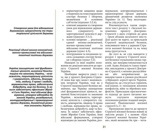 31
•	 першочергові завдання щодо
створеннясистемиуправління
сектору безпеки і оборони,
визначення її основних
суб’єктів (підпункт 3.2.4);
•	 ключові завдання зі створення
умов для відновлення держав-
ного суверенітету та
територіальної цілісності дер-
жави (підпункт 3.3.1);
•	 основні напрями … реалізації
єдиної воєнно-економічної,
воєнно-промислової та
військово-технічної політики
держави (пункт 4.3);
•	 інтегрування та поєднання зу-
силь складових сектору безпе-
ки і оборони (пункт 5.2).
Наведені та інші подібні поло-
ження не доцільно вносити до про-
екту Стратегії воєнної безпеки
України.
Необхідно звернути увагу і на
те, що у проекті Доктрино-Страте-
гії мова йде про захист національ-
них інтересів України, тоді як у
Стратегії національної безпеки ви-
значено, що Україна захищатиме
свої фундаментальні цінності, ви-
значені Конституцією та законами
України, - незалежність, територі-
альну цілісність і суверенітет, гід-
ність, демократію, людину, її права
і свободи, верховенство права, за-
безпечення добробуту, мир та без-
пеку. Їх захист забезпечать ефек-
тивні Збройні Сили України, інші
військові формування, утворені
відповідно до законів України, роз-
відувальні, контррозвідувальні і
правоохоронні органи держави,
динамічний розвиток економіки
України» (п. 1). Таку неузгодже-
ність слід усунути.
Рекомендується також скоро-
тити текст розділу 1 «Загальні по-
ложення» проекту Доктрино-
Стратегії з двох сторінок до двох
– трьох абзаців загального змісту.
Для цього не варто, за прикладом
Стратегії національної безпеки,
пояснювати чим є у державі Стра-
тегія воєнної безпеки та на чому
вона ґрунтується.
До того ж, не слід наводити у
розділі 1 проекту Стратегії воєн-
ної безпеки тлумачення низки тер-
мінів, що використовуватимуться
у ній. Адже, більшість таких термі-
нів, викладених у проекті Доктри-
но-Стратегії, є вельми дискусійни-
ми або неприйнятими до
використання в умовах російської
«гібридної» агресії проти України.
Передусім, це стосується термінів,
пов’язаних із типізацією воєнних
конфліктів, війн та збройних кон-
фліктів. Прикладом прагматично-
го підходу до цього питання мо-
жуть слугувати відповідні
положення раніше згаданої амери-
канської Національної воєнної
стратегії (с.3 – 6).
Пропонуємо внести до проекту
Стратегії воєнної безпеки новий за
змістом розділ 2 з назвою «Цілі
Стратегії воєнної безпеки Украї-
ни», який визначив би три – чоти-
Створення умов для відновлення
державного суверенітету та тери-
торіальної цілісності держави
Реалізації єдиної воєнно-економічної,
воєнно-промислової та військово-
технічної політики держави
Україна захищатиме свої фундамен-
тальні цінності, визначені Консти-
туцією та законами України, - неза-
лежність, територіальну цілісність
і суверенітет, гідність, демокра-
тію, людину, її права і свободи,
верховенство права, забезпечення
добробуту, мир та безпеку. Їх за-
хист забезпечать ефективні Зброй-
ні Сили України, інші військові фор-
мування, утворені відповідно до
законів України, розвідувальні,
контррозвідувальні і правоохоронні
органи держави, динамічний розви-
ток економіки України»
 