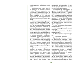 33
силою, мирного вирішення спорів
тощо).
Рекомендується також взагалі
не включати до проекту Стратегії
воєнної безпеки підпункти 2.2.3
«Прогнозні сценарії реалізації за-
грози застосування воєнної сили
проти України» та 2.2.5 «Воєнно-
економічне та військово-технічне
забезпечення воєнної безпеки дер-
жави … ».
Вважаємо, що згадані прогнозні
сценарії не є вичерпними, а деякі з
них уявляються дискусійними. До
того ж, принаймні нам невідомі
приклади наведення подібних де-
тальних багатоваріантних сценарі-
їв в офіційних публічних інозем-
них воєнних стратегіях, доктринах,
«білих книгах» з питань оборони
тощо. Викладена у них інформація
та оцінки зазвичай є предметом
«закритих» документів оборонного
планування. В Україні ними, зокре-
ма, є доктринальні документи щодо
підготовки та застосування Зброй-
них Сил України, рішення на їх
стратегічне застосування, мобпла-
ни, плани територіальної оборони
тощо.
Крім того, рекомендується не
включати до проекту Стратегії во-
єнної безпеки положення ниніш-
нього підрозділу 2.2.4 проекту Док-
трино-Стратегії, оскільки, майже
усі вони за своїм змістом не нале-
жать до економічних та соціально-
політичних умов та обставин. Ра-
зом з цим, є сенс окремі з них
редакційно доопрацювати та вне-
сти до розділу 3 в якості завдань
воєнної політики України.
Пропонується передбачити у
проекті Стратегії воєнної безпеки,
за прикладом розділу 4 Стратегії
національної безпеки, новий роз-
діл 4 із назвою «Основні напрями
державної політики у сфері воєнної
безпеки». У ньому варто об’єднати
скореговані за змістом та суттєво
скорочені за обсягами положення
наступних розділів проекту Док-
трино-Стратегії:
3. Цілі та основні завдання во-
єнної політики;
4. … умови реалізації воєнної
політики … ;
5. Шляхи досягнення цілей во-
єнної політики;
6. Фінансування потреб оборо-
ни;
7. Управління ризиками.
При цьому, керівники та фахів-
ці Міністерства оборони і Гене-
рального штабу повинні дуже при-
скіпливо поставитися до спільного
визначення у Стратегії воєнної без-
пеки цілей та завдань воєнної полі-
тики нашої держави, чітко усвідом-
люючи різницю між ними. Адже, у
положеннях розділу 3 проекту
Доктрино-Стратегії існує певна
плутанина між цілями та завдан-
нями воєнної політики.
Для прикладу, головною її ціл-
лю, на нашу думку, може бути за-
безпечення стримування та відсічі
російської збройної агресії, нане-
 