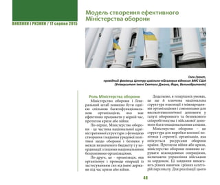 ВИКЛИКИ і РИЗИКИ / 17 серпня 2015
48
Роль Міністерства оборони
Міністерство оборони і Гене-
ральний штаб повинно бути одні-
єю спільною багатофункціональ-
ною організацією, яка має
ефективно працювати у мірній час,
протягом кризи або війни.
По-перше, Міністерство оборо-
ни - це частина національної адмі-
ністративної структури з функцією
створення і надання урядової полі-
тики щодо оборони і безпеки у
межах визначеного бюджету і у ко-
ординації з іншими національними
безпековими організаціями.
По-друге, це - організація, яка
організовує і проводе операції із
застосуванням сил від імені держа-
ви під час кризи або війни.
Додатково, в теперішніх умовах,
це ще й ключова національна
структура взаємодії з міжнародни-
ми організаціями і союзниками для
високотехнологічної допомоги у
галузі оборонного та безпекового
співробітництва і військової допо-
моги багатонаціональними силами.
Міністерство оборони – це
структура для виробки воєнної по-
літики і стратегії, організація, яка
опікується ресурсами оборони
країни. Протягом війни або кризи,
міністерство оборони повинно ке-
рувати міжвидовими операціями,
включаючи управління військами
за кордоном. Ці завдання вимага-
ють різних навичок і різних катего-
рій персоналу. Для реалізації цього
Модель створення ефективного
Міністерства оборони
Глен Грант,
провідний фахівець Центру цивільно-військових відносин ВМС США
(Університет імені Святого Джона, Йорк, Великобританія)
 