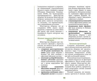 49
(планування операцій та управлін-
ня міжвидовими угрупуваннями)
більшість країн створюють окреме
Об’єднане Оперативне Команду-
вання (ООК), яке безпосередньо
підпорядковується Міністерству
оборони. Це дозволяє Міністерству
оборони залишатися на стратегіч-
ному рівні, повністю контролюва-
ти ситуацію, і не перевантажува-
тись операційними деталями.
Міністерства оборони, які не
створюють ООК, мають значні
труднощі у переході до умов війни
або кризи, при цьому високою є
ймовірність втрати контролю над
ситуацією.
Основні завдання Міністерства
оборони
Міністерство оборони має зна-
чну кількість функцій у багатьох
галузях, які можуть бути об’єднані
у наступні завдання:
•	 створення довготермінового
(10-20 років) політичного ба-
чення уряду щодо оборони і
безпеки для його втілення у
ефективну військову систему;
•	 взаємодіятаспівробітництвоз
іншими суб’єктами державної
владитаіноземнимиструктура-
ми з метою корегування цієї
політики;
•	 завчасне планування
військових операцій (фази по-
чатку, ведення, закінчення);
•	 проведення необхідних змін у
оборонній системі (стосунки з
ключовим іноземним партне-
ром, безпека підрозділів, понов-
лення старих правил та норм,
необхідність збільшення витрат
на утримання інфраструктури
через старіючи будинки, по-
збавлення старого військового
озброєння та майна);
•	 слідуваннярозвиткутехнологій
і пошук ефективних рішень для
економічної витрати коштів;
•	 підтримання видів збройних
сил щодо розвитку їх бойових
можливостей;
•	 покращення фінансових та
організаційних процесів
Міністерства оборони і усієї
оборонної системи з метою от-
римання більших можливостей
за менші кошти.
Загальна організація
Слідуючи політичним вказів-
кам та воєнної політиці, робота Мі-
ністерства оборони має організо-
вуватися через Статс-секретаря і
начальника Генерального штабу,
які спільно затверджують план на
рік (або на більший термін).
Рамковий розподіл індивідуаль-
них завдань базується на факторах
ефективності. Після огляду усього
пакету завдань Міністерства обо-
рони, кожен має уявляти собі за-
гальний обсяг роботи, пріоритети,
який департамент очолює кожний
напрямок роботи.
Основні завдання, які викону-
вались протягом 6 місяців, мають
 