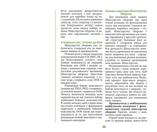 50
бути узагальнені департаментом
воєнної політики з усіх департа-
ментів для виробки плану на на-
ступний рік. Після цього керівники
(міністр, статс-секретар та началь-
ник Генерального штабу) мають
провести свою оцінку набору за-
вдань Міністерства оборони та до-
дати свої персональні погляди і
ідеї.
Створення сил, готових до бою
Міністерство оборони має за-
безпечити створення сил до вико-
нання завдань за призначенням.
Основна роль у цьому надається
командувачам видів (СВ, ВМС, ПС),
які безпосередньо готують сили
(бойові можливості) до операцій.
Взаємодія між ООК і видами за-
вжди є комплексною справою і має
постійно регулюватись вказівками
Міністерства оборони. Простими
словами алгоритм взаємодіє є та-
ким: види створюють сили, ООК їх
використовує.
Різновидові бойові можливості
(наприклад РХБЗ, РЕБ) створюють-
ся кожним видом і надаються ООК.
Можуть виникнути випадки, коли
окремий вид не має повного набору
необхідних бойових можливостей.
В такому випадку один з видів може
виступати основним у формуванні
підрозділу з необхідною бойовою
можливістю. ООК також має відпо-
відальність за то, що підготовлені
різновидові бойові можливості від-
повідають критеріям.
Основи структури Міністерства
оборони
Для виконання своїх завдань
Міністерство оборони має мати
чіткий розподіл на функціональні
галузі для контролю і надання не-
обхідних керівних вказівок і по-
треб. Міністерство оборони є
комплексним організмом але пови-
нно працювати у простій і зрозумі-
лій структурі. Головним його за-
вданням є створення військ для
ведення операцій і їх утримання.
Вся діяльність Міністерства пови-
нна бути спрямована на виконання
цього завдання, все інше – переда-
но для виконання різним агенціям,
службам та іншими організаціям
поза межами Міністерства.
Функціональних галузей не має
бути багато і вони повинні пере-
кривати одна одну для того, щоб
персонал бачив більш широку кар-
тину того, що відбувається. Вихід-
ний продукт будь-якого департа-
менту, управління або відділу і
розуміння того, як він впливає на
бойові можливості і операції, по-
винні бути чітким. Ця чіткість до-
помагає персоналу уявити як най-
краще працювати для виконання
своїх завдань.
Пропонується у найближчому
майбутньому визначити 7 функ-
ціональних галузей міністерства
оборони України, кожну з яких
очолить один керівник.
Окремі види діяльності, як нау-
кова та продаж майна, мають бути
 