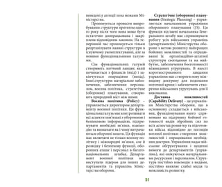 51
виведені у агенції поза межами Мі-
ністерства.
Пропонується провести випро-
бування структури протягом одно-
го року після чого вона може бути
остаточно доопрацьована і закрі-
плена відповідним законом. На те-
перішній час пропонується тільки
реорганізувати наявні структури в
існуючому укомплектуванні, але за
новими функціональними галузя-
ми.
Сім функціональних галузей
створюють логічний ланцюг, який
починається з фінансів (вхід) і за-
кінчується операціями (вихід).
Інші структури: матеріальне забез-
печення, забезпечення персона-
лом, воєнна політика, стратегічне
(оборонне) планування, створю-
ють природний міст між ними:
Воєнна політика (Policy) –
управляється директором департа-
менту воєнної політики. Ця функ-
ціональнагалузьмаєконтролювати
всі аспекти пов’язані з оборонною і
безпековою інформацією, підтри-
мувати необхідні зв’язки, взаємо-
дію та визначати як і чому витрача-
ються оборонні кошти. Ця функція
має включати не тільки воєнну по-
літику і міжнародні зв’язки, але й
розвідку і безпекову функції, обо-
ронних аташе і персонал в багато-
національних штабах. Департа-
мент воєнної політики має
виступати лідером для інших де-
партаментів та управлінь Мініс-
терства оборони.
Стратегічне (оборонне) плану-
вання (Strategic Planning) – управ-
ляється начальником управління
оборонного планування (J5). Ця
функція від імені начальника Гене-
рального штабу має спрямовувати
роботу усіх військових управлінь
(департаментів) Міністерства обо-
рони з метою розвитку найкращих
бойових можливостей та опрацю-
ванні їх організаційно-штатної
структури сьогодення та на май-
бутнє, забезпечення боєготовності
міжвидових угрупувань. В якості
короткострокового завдання
управління має створити нову між-
видову доктрину для подолання
поточної кризи і забезпечити ство-
рення військових угрупувань для її
виконання.
Доставка можливостей
(Capability Delivery) – це управлін-
ня Міністерства оборони, що в
основному складається з військо-
вих, функціонування якого спря-
мовано на підтримку бойової го-
товності видів збройних сил по
всіх аспектах розвитку та підготов-
ки військ відповідно до поглядів
воєнної політики: створення мож-
ливостей і опрацювання необхід-
них доктрин. Управління надає вій-
ськове обґрунтування і щоденні
вимоги до департаментів (управ-
лінь), які опікуються матеріальни-
ми ресурсами і персоналом. Струк-
тура постійно взаємодіє з видами,
постійно виявляє слабкі місця та
можливість розвитку.
 