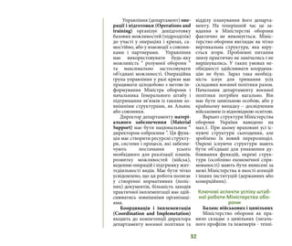 52
Управління (департамент) опе-
рації і підготовки (Operations and
training) організує допідготовку
базових можливостей (підрозділів)
до участі у операціях і кризах, са-
мостійно, або у взаємодії з союзни-
ками і партнерами. Управління
має використовувати будь-яку
можливість “ розумної оборони ”
та максимально застосовувати
об’єднані можливості. Операційна
група управління у разі кризи має
працювати цілодобово з метою ін-
формування Міністра оборони і
начальника Генерального штабу і
підтримання зв’язків із такими зо-
внішніми структурами, як Альянс
або союзники.
Директор департаменту матері-
ального забезпечення (Material
Support) має бути національним “
директором озброєння ”. Ця функ-
ція має створити ресурсні структу-
ри, системи і процеси, які забезпе-
чують постачання усього
необхідного для реалізації планів,
розвитку можливостей (військ),
веденню операцій і підтримку жит-
тєдіяльності видів. Має бути чітко
усвідомлено, що ця робота полягає
у створенні нормативних (поліс-
них) документів, більшість заходів
практичної імплементації має здій-
снюватись зовнішніми організаці-
ями.
Координація і імплементація
(Coordination and Implemetation)
входить до компетенції директора
департаменту воєнної політики та
відділу планування його департа-
менту. На теперішній час це за-
вдання в Міністерстві оборони
фактично не виконується. Мініс-
терство оборони виглядає як чітко
вертикальна структура, яка керу-
ється згори. Проблемні питання
знизу практично не замічались і не
вирішувались. У таких умовах не-
обхідності здійснювати координа-
цію не було. Зараз така необхід-
ність існує для тримання усіх
складових воєнної політики разом.
Начальник департаменту воєнної
політики потрібен нагально. Він
має бути цивільною особою, або у
крайньому випадку – досвідченим
військовим із відповідною освітою.
Варіант структури Міністерства
оборони України наведено на
мал.1. При цьому враховані усі іс-
нуючі структури сьогодення, але
зроблено їх новий перерозподіл.
Окремі існуючи структури мають
бути об’єднані для уникнення ду-
блювання функцій, окремі струк-
тури (особливо економічної спря-
мованості) мають бути винесені за
межі Міністерства в якості агенцій
і інших інституцій (державних або
комерційних).
Ключові аспекти успіху штаб-
ної роботи Міністерства обо-
рони
Баланс військових і цивільних
Міністерство оборони як пра-
вило складає з цивільних (загаль-
ного профілю та інженерів - техні-
 